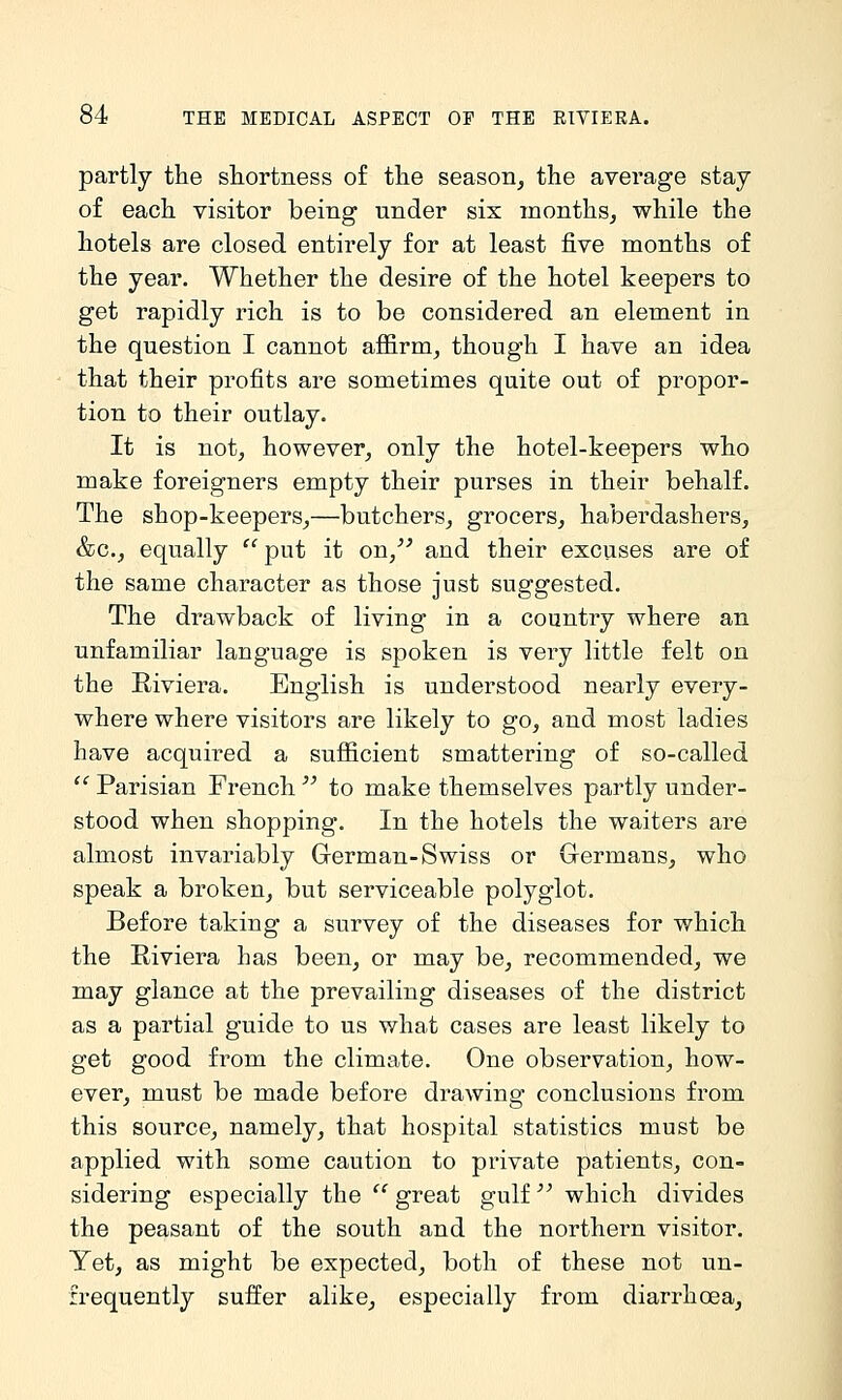 partly the shortness of the season, the average stay of each visitor being under six months, while the hotels are closed entirely for at least five months of the year. Whether the desire of the hotel keepers to get rapidly rich is to be considered an element in the question I cannot affirm, though I have an idea that their profits are sometimes quite out of propor- tion to their outlay. It is not, however, only the hotel-keepers who make foreigners empty their purses in their behalf. The shop-keepers,—butchers, grocers, haberdashers, &c,, equally  put it on,^' and their excuses are of the same character as those just suggested. The drawback of living in a country where an unfamiliar language is spoken is very little felt on the Riviera. English is understood nearly every- where where visitors are likely to go, and most ladies have acquired a sufiicient smattering of so-called *^ Parisian French  to make themselves partly under- stood when shopping. In the hotels the waiters are almost invariably German-Swiss or Germans, who speak a broken, but serviceable polyglot. Before taking a survey of the diseases for which the Riviera has been, or may be, recommended, we may glance at the prevailing diseases of the district as a partial guide to us what cases are least likely to get good from the climate. One observation, how- ever, must be made before drawing conclusions from this source, namely, that hospital statistics must be applied with some caution to private patients, con- sidering especially the  great gulf  which divides the peasant of the south and the northern visitor. Yet, as might be expected, both of these not un- irequently suffer alike, especially from diarrhoea,