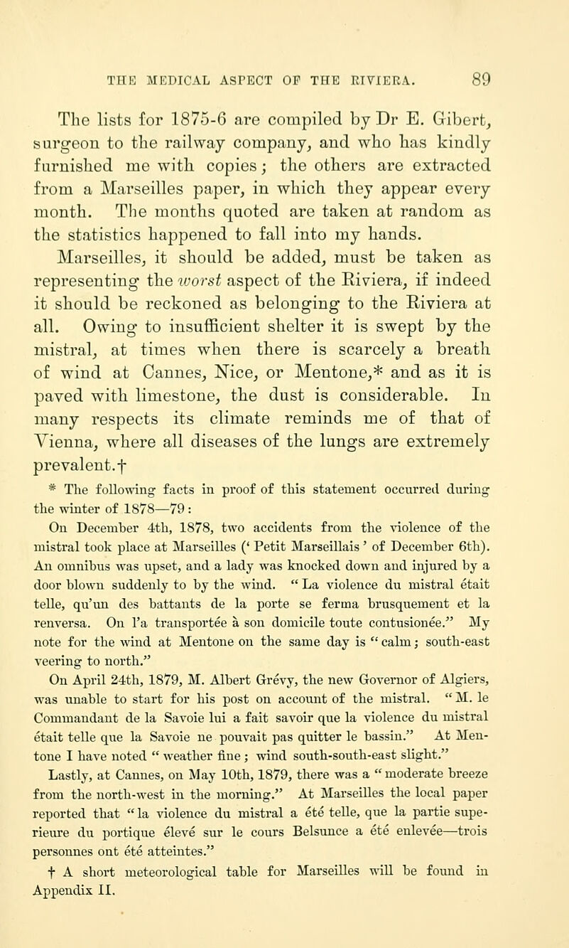 The lists for 1875-6 are compiled by Dr B. Gibert, surgeon to the railway company, and who has kindly furnished me with copies; the others are extracted from a Marseilles paper, in which they appear every month. The months quoted are taken at random as the statistics happened to fall into my hands. Marseilles, it should be added, must be taken as representing the worst aspect of the Riviera, if indeed it should be reckoned as belonging to the Riviera at all. Owing to insufficient shelter it is swept by the mistral, at times when there is scarcely a breath of wind at Cannes, Nice, or Mentone,* and as it is paved with limestone, the dust is considerable. In many respects its climate reminds me of that of Vienna, where all diseases of the lungs are extremely prevalent.t * The following facts in proof of this statement occurred during the winter of 1878—79: On December 4th, 1878, two accidents from the \iolence of the mistral took place at Marseilles (' Petit Marseillais ' of December 6th). An omnibus was upset, and a lady was knocked down and injured by a door blown suddenly to by the wind.  La violence du mistral etait telle, qu'un des battants de la porte se ferma brusquement et la renversa. On I'a transportee a son domicile toute contusionee. My note for the wind at Mentone on the same day is  calm; south-east veering to north. On April 24th, 1879, M. Albert Grevy, the new Governor of Algiers, was unable to start for his post on account of the mistral.  M. le Commandant de la Savoie lui a fait savoir que la violence du mistral etait telle que la Savoie ne pouvait pas quitter le bassiu. At Men- tone I have noted  weather fine; wind south-south-east slight. Lastly, at Cannes, on May 10th, 1879, there was a  moderate breeze from the north-west in the morning. At Marseilles the local paper reported that  la violence du mistral a ete telle, que la partie supe- rieure du portique eleve sur le cours Belsunce a ete enlevee—trois personnes ont ete atteintes. t A short meteorological table for Marseilles will be found in Appendix II.