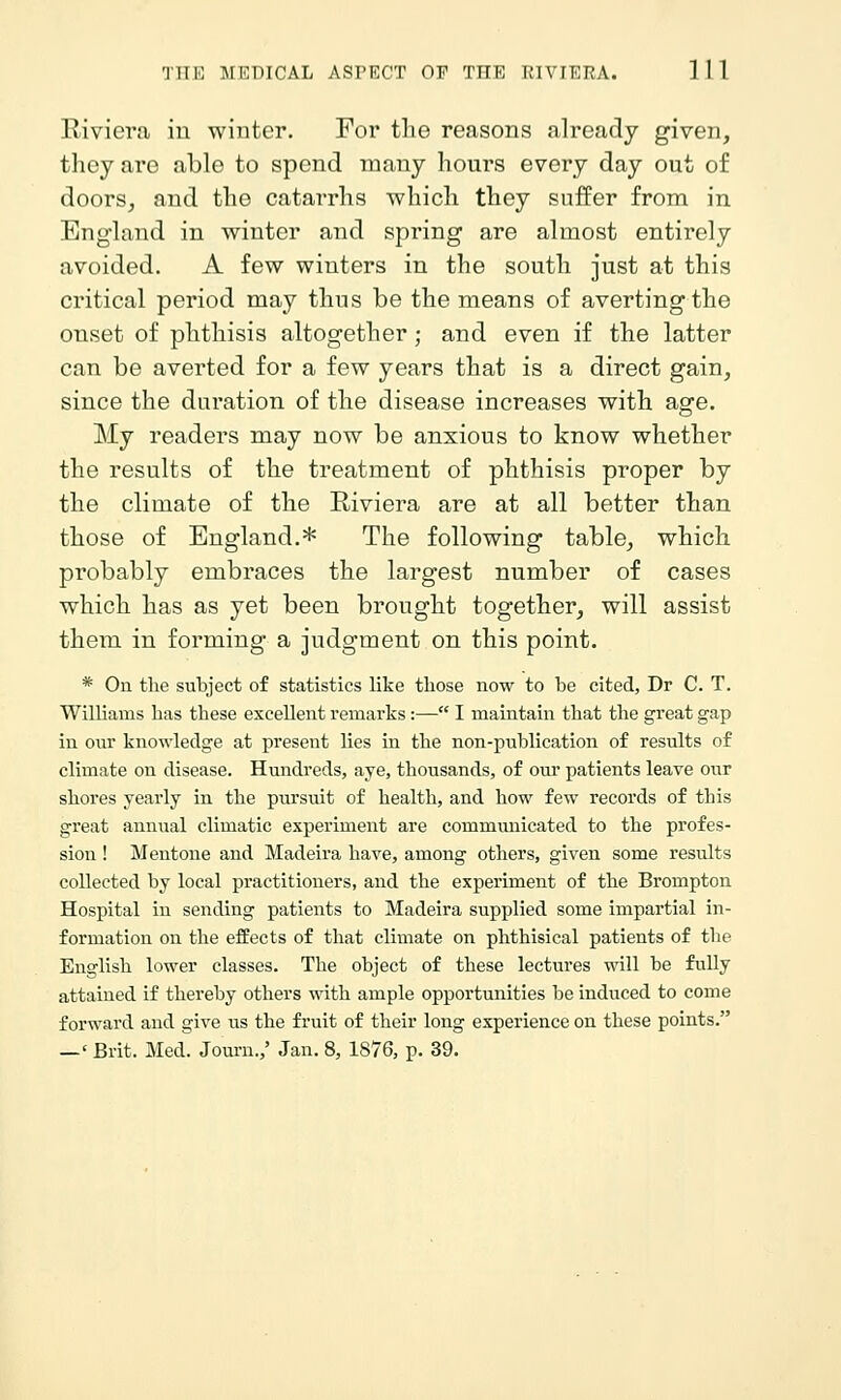 Riviera in winter. For tlie reasons already given, they are able to spend many hours every day out of doors, and the catarrhs which they suffer from in England in winter and spring are almost entirely avoided. A few winters in the south just at this critical period may thus be the means of averting the onset of phthisis altogether; and even if the latter can be averted for a few years that is a direct gain, since the duration of the disease increases with age. My readers may now be anxious to know whether the results of the treatment of phthisis proper by the climate of the Riviera are at all better than those of England.* The following table, which probably embraces the largest number of cases which has as yet been brought together, will assist them in forming a judgment on this point. * On the subject of statistics like those now to be cited, Dr C. T. Williams has these excellent remarks:— I maintain that the great gap in our knowledge at present lies in the non-publication of results of climate on disease. Hundreds, aye, thousands, of our patients leave our shores yearly in the pursuit of health, and how few records of this great annual climatic experiment are communicated to the profes- sion ! Mentone and Madeira have, among others, given some results collected by local practitioners, and the experiment of the Brompton Hospital in sending patients to Madeira supplied some impartial in- formation on the effects of that climate on phthisical patients of the English lower classes. The object of these lectures will be fully attained if thereby others with ample opportunities be induced to come forward and give us the fruit of their long experience on these points. —' Brit. Med. Journ.,' Jan. 8, 1876, p. 39.