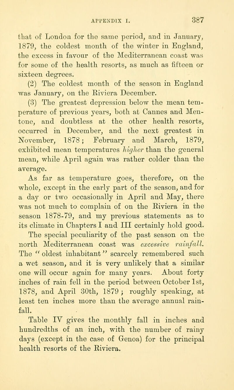 that of London for tho same period, and in January, 1879, the coldest month of tho winter in England, the excess in favour of tho Mediterranean coast was for some of the health resorts, as much as fifteen or sixteen degrees. (2) The coldest month of the season in England was January, on the Riviera December. (3) The greatest depression below the mean tem- perature of previous years, both at Cannes and Men- tone, and doubtless at the other health resorts, occurred in December, and the next greatest in November, 1878; February and March, 1879, exhibited mean temperatures higher than the general mean, while April again was rather colder than the average. As far as temperature goes, therefore, on the whole, except in the early part of the season, and for a day or two occasionally in April and May, there was not much to complain of on the Eiviera in the season 1878-79, and my previous statements as to its climate in Chapters I and III certainly hold good. The special peculiarity of the past season on the north Mediterranean coast was excessive rainfall. The  oldest inhabitant scarcely remembered such a wet season, and it is very unlikely that a similar one will occur again for many years. About forty inches of rain fell in the period between October 1st, 1878, and April 30th, 1879 ; roughly speaking, at least ten inches more than the average annual rain- fall. Table IV gives the monthly fall in inches and hundredths of an inch, with the number of rainy days (except in the case of Genoa) for the principal health resorts of the Riviera.