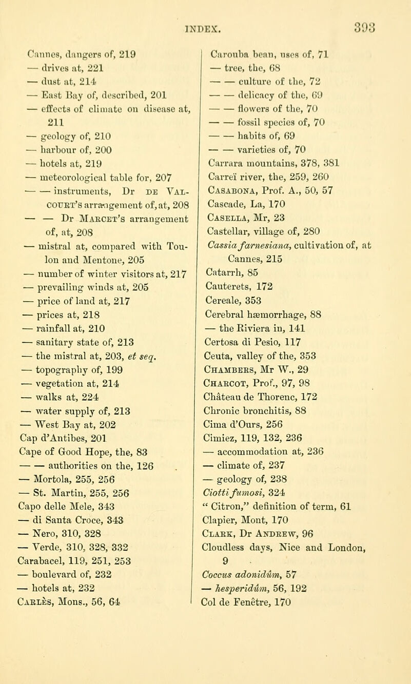 Ciuinca, (lungers of, 219 — drives at, 221 — dust lit, 211 — East Hiiy of, described, 201 — effects of climate on disease at, 211 — geology of, 210 — harbour of, 200 — hotels at, 219 — meteorological table for, 207 instruments, Dr de Val- COUET's arra-ngcment of,at, 208 — — Dr Maecet's arrangement of, at, 208 ■— mistral at, compared with Tou- lon and Mentone, 205 — number of winter visitors at, 217 — prevailing winds at, 205 — price of land at, 217 — prices at, 218 — rainfall at, 210 — sanitary state of, 213 — the mistral at, 203, ei seq. — topography of, 199 — vegetation at, 214 — walks at, 224 — water supply of, 213 — West Bay at, 202 Cap d'Antibes, 201 Cape of Good Hope, the, 83 authorities on the, 126 — Mortola, 255, 256 — St. Martin, 255, 256 Capo delle Mele, 343 — di Santa Croce, 343 — Nero, 310, 328 — Verde, 310, 328, 332 Carabacel, 119, 251, 253 — boulevard of, 232 — hotels at, 232 Cables, Mons., 56, 64 Carouba bean, unos of, 71 — tree, the, 68 culture of tlie, 72 delicacy of the, 69 flowers of the, 70 fossil species of, 70 habits of, 69 varieties of, 70 Carrara mountains, 378, 381 Carrei river, the, 259, 260 Casabona, Prof. A., 50, 57 Cascade, La, 170 Casella, Mr, 23 Castellar, village of, 280 Cassia farnesiana, cultivation of, at Cannes, 215 Catarrh, 85 Cauterets, 172 Cereale, 353 Cerebral hsemorrhage, 88 — the Riviera in, 141 Certosa di Pesio, 117 Ceuta, valley of the, 353 Chambers, Mr W., 29 Charcot, Prof., 97, 98 Chateau de Thorenc, 172 Chronic bronchitis, 88 Cima d'Ours, 256 Cimiez, 119, 132, 236 — accommodation at, 236 — climate of, 237 — geology of, 238 Ciottifumosi, 324 Citron, definition of term, 61 Clapier, Mont, 170 Clark, Dr Andrew, 96 Cloudless days, Nice and London, 9 Coccus adonidum, 57 — hesperidum, 56, 192 Col de Fenetre, 170