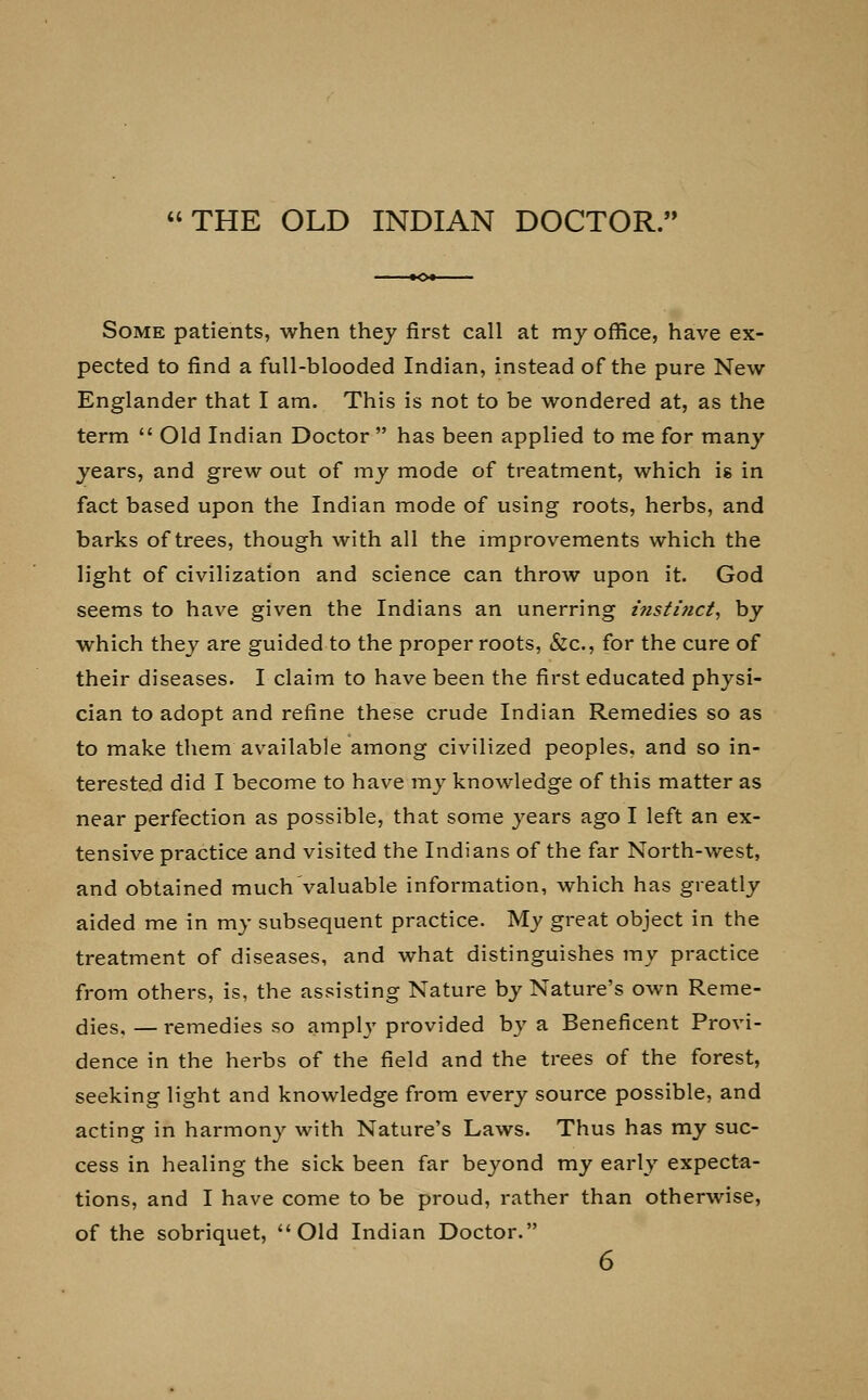 THE OLD INDIAN DOCTOR. Some patients, when they first call at my office, have ex- pected to find a full-blooded Indian, instead of the pure New Englander that I am. This is not to be wondered at, as the term  Old Indian Doctor  has been applied to me for many years, and grew out of my mode of treatment, which is in fact based upon the Indian mode of using roots, herbs, and barks of trees, though with all the improvements which the light of civilization and science can throw upon it. God seems to have given the Indians an unerring i?isti7ict, by which they are guided to the proper roots, &c, for the cure of their diseases. I claim to have been the first educated physi- cian to adopt and refine these crude Indian Remedies so as to make them available among civilized peoples, and so in- terested did I become to have my knowledge of this matter as near perfection as possible, that some years ago I left an ex- tensive practice and visited the Indians of the far North-west, and obtained much valuable information, which has greatly aided me in my subsequent practice. My great object in the treatment of diseases, and what distinguishes my practice from others, is, the assisting Nature by Nature's own Reme- dies. — remedies so amply provided by a Beneficent Provi- dence in the herbs of the field and the trees of the forest, seeking light and knowledge from every source possible, and acting in harmony with Nature's Laws. Thus has my suc- cess in healing the sick been far beyond my early expecta- tions, and I have come to be proud, rather than otherwise, of the sobriquet, Old Indian Doctor.