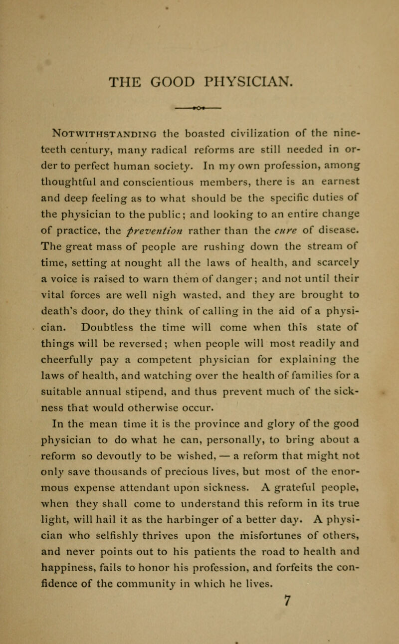 THE GOOD PHYSICIAN. Notwithstanding the boasted civilization of the nine- teeth century, many radical reforms are still needed in or- der to perfect human society. In my own profession, among thoughtful and conscientious members, there is an earnest and deep feeling as to what should be the specific duties of the physician to the public; and looking to an entire change of practice, the prevention rather than the cure of disease. The great mass of people are rushing down the stream of time, setting at nought all the laws of health, and scarcely a voice is raised to warn them of danger; and not until their vital forces are well nigh wasted, and they are brought to death's door, do they think of calling in the aid of a physi- cian. Doubtless the time will come when this state of things will be reversed; when people will most readily and cheerfully pay a competent physician for explaining the laws of health, and watching over the health of families for a suitable annual stipend, and thus prevent much of the sick- ness that would otherwise occur. In the mean time it is the province and glory of the good physician to do what he can, personally, to bring about a reform so devoutly to be wished, — a reform that might not only save thousands of precious lives, but most of the enor- mous expense attendant upon sickness. A grateful people, when they shall come to understand this reform in its true light, will hail it as the harbinger of a better day. A physi- cian who selfishly thrives upon the misfortunes of others, and never points out to his patients the road to health and happiness, fails to honor his profession, and forfeits the con- fidence of the community in which he lives.