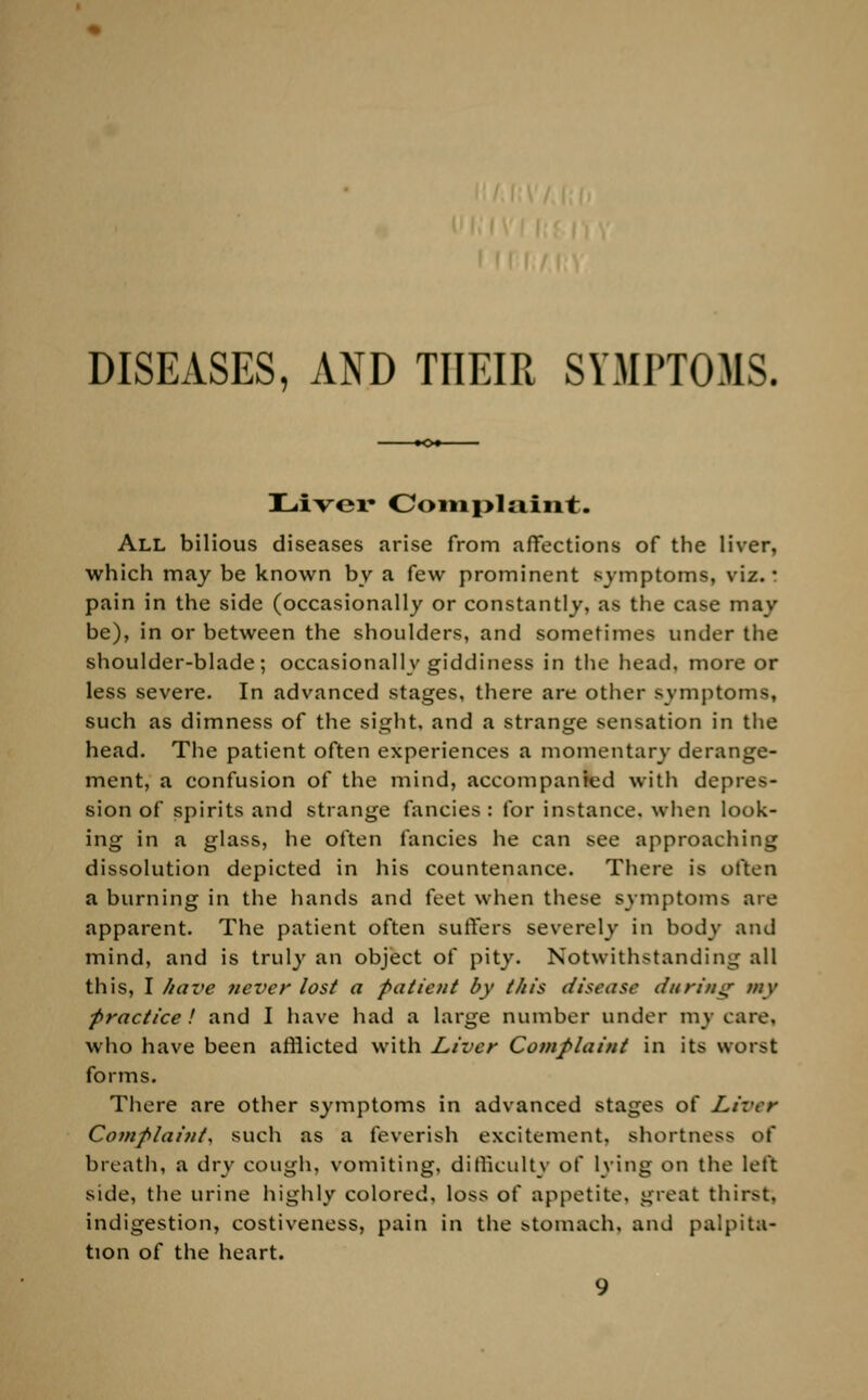 DISEASES, AND THEIR SYMPTOMS. Liver Complaint. All bilious diseases arise from affections of the liver, which may be known by a few prominent symptoms, viz.: pain in the side (occasionally or constantly, as the case may be), in or between the shoulders, and sometimes under the shoulder-blade; occasionally giddiness in the head, more or less severe. In advanced stages, there are other symptoms, such as dimness of the sight, and a strange sensation in the head. The patient often experiences a momentary derange- ment, a confusion of the mind, accompanied with depres- sion of spirits and strange fancies : for instance, when look- ing in a glass, he often fancies he can see approaching dissolution depicted in his countenance. There is often a burning in the hands and feet when these symptoms are apparent. The patient often suffers severely in body and mind, and is truly an object of pity. Notwithstanding all this, I have never lost a pa tic /it by this disease during my practice! and I have had a large number under my care. who have been afflicted with Liver Complaint in its worst forms. There are other symptoms in advanced stages of Liver Complaint, such as a feverish excitement, shortness of breath, a dry cough, vomiting, difficulty of lying on the left side, the urine highly colored, loss of appetite, great thirst, indigestion, costiveness, pain in the stomach, and palpita- tion of the heart.