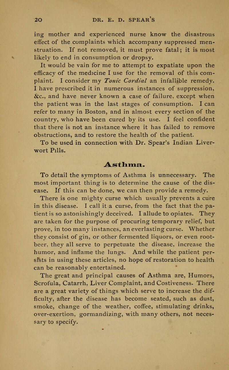 ing mother and experienced nurse know the disastrous effect of the complaints which accompany suppressed men- struation. If not removed, it must prove fatal; it is most likely to end in consumption or dropsy. It would be vain for me to attempt to expatiate upon the efficacy of the medicine I use for the removal of this com- plaint. I consider my Tonic Cordial an infallible remedy. I have prescribed it in numerous instances of suppression, &c, and have never known a case of failure, except when the patient was in the last stages of consumption. I can refer to many in Boston, and in almost every section of the country, who have been cured by its use. I feel confident that there is not an instance where it has failed to remove obstructions, and to restore the health of the patient. To be used in connection with Dr. Spear's Indian Liver- wort Pills. Asthma. To detail the symptoms of Asthma is unnecessary. The most important thing is to determine the cause of the dis- ease. If this can be done, we can then provide a remedy. There is one mighty curse which usually prevents a cure in this disease. I call it a curse, from the fact that the pa- tient is so astonishingly deceived. I allude to opiates. They are taken for the purpose of procuring temporary relief, but prove, in too many instances, an everlasting curse. Whether they consist of gin, or other fermented liquors, or even root- beer, they all serve to perpetuate the disease, increase the humor, and inflame the lungs. And while the patient per- sfsts in using these articles, no hope of restoration to health can be reasonably entertained. The great and principal causes of Asthma are, Humors, Scrofula, Catarrh, Liver Complaint, and Costiveness. There are a great variety of things which serve to increase the dif- ficulty, after the disease has become seated, such as dust, smoke, change of the weather, coffee, stimulating drinks, over-exertion, gormandizing, with many others, not neces- sary to specify.