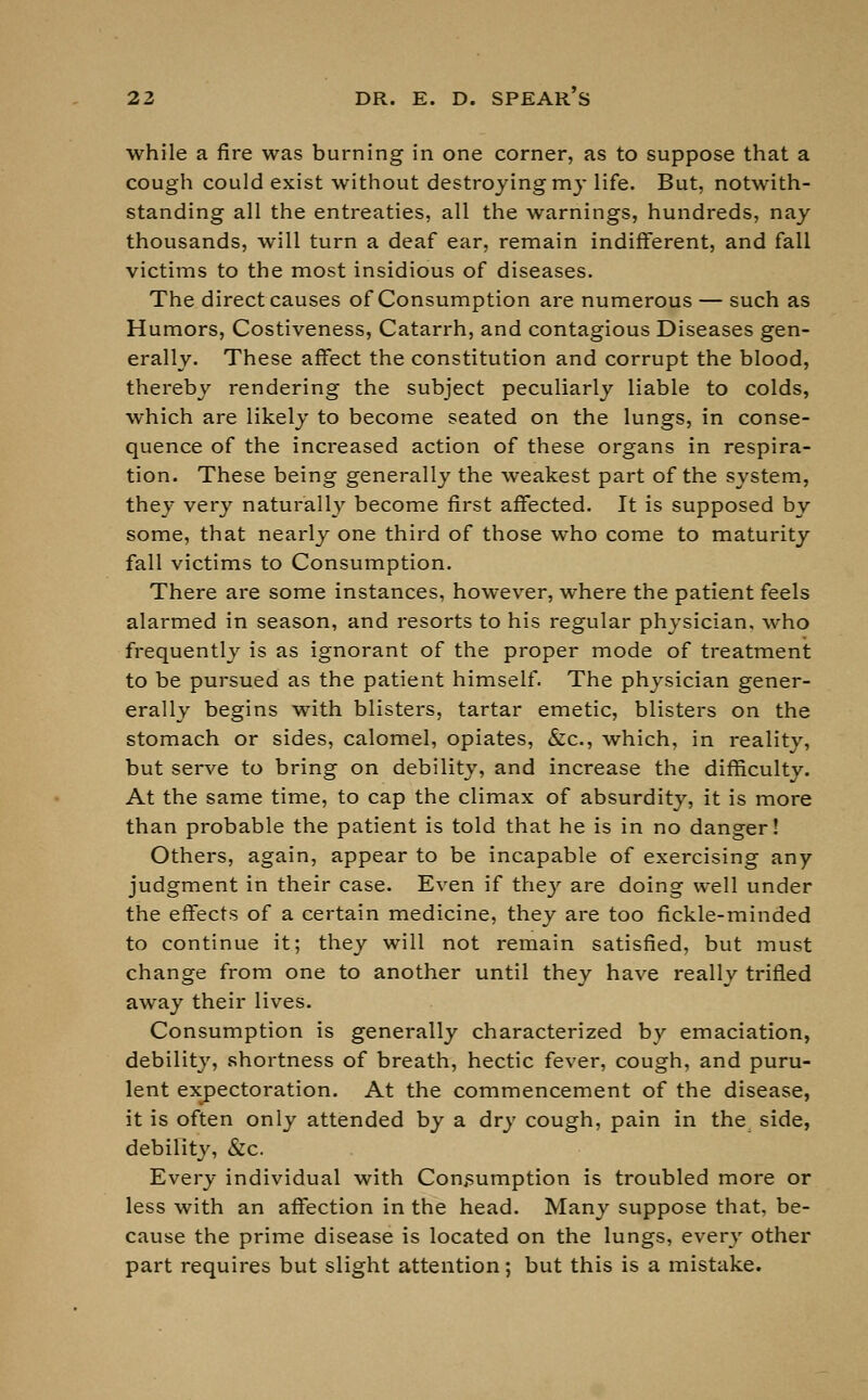 while a fire was burning in one corner, as to suppose that a cough could exist without destroying my life. But, notwith- standing all the entreaties, all the warnings, hundreds, nay thousands, will turn a deaf ear, remain indifferent, and fall victims to the most insidious of diseases. The direct causes of Consumption are numerous — such as Humors, Costiveness, Catarrh, and contagious Diseases gen- erally. These affect the constitution and corrupt the blood, thereby rendering the subject peculiarly liable to colds, which are likely to become seated on the lungs, in conse- quence of the increased action of these organs in respira- tion. These being generally the weakest part of the system, they very naturally become first affected. It is supposed by some, that nearly one third of those who come to maturity fall victims to Consumption. There are some instances, however, where the patient feels alarmed in season, and resorts to his regular physician, who frequently is as ignorant of the proper mode of treatment to be pursued as the patient himself. The physician gener- erally begins with blisters, tartar emetic, blisters on the stomach or sides, calomel, opiates, &c, which, in reality, but serve to bring on debility, and increase the difficulty. At the same time, to cap the climax of absurdity, it is more than probable the patient is told that he is in no danger! Others, again, appear to be incapable of exercising any judgment in their case. Even if they are doing well under the effects of a certain medicine, they are too fickle-minded to continue it; they will not remain satisfied, but must change from one to another until they have really trifled away their lives. Consumption is generally characterized by emaciation, debility, shortness of breath, hectic fever, cough, and puru- lent expectoration. At the commencement of the disease, it is often only attended by a dry cough, pain in the side, debility, &c. Every individual with Consumption is troubled more or less with an affection in the head. Many suppose that, be- cause the prime disease is located on the lungs, every other part requires but slight attention; but this is a mistake.