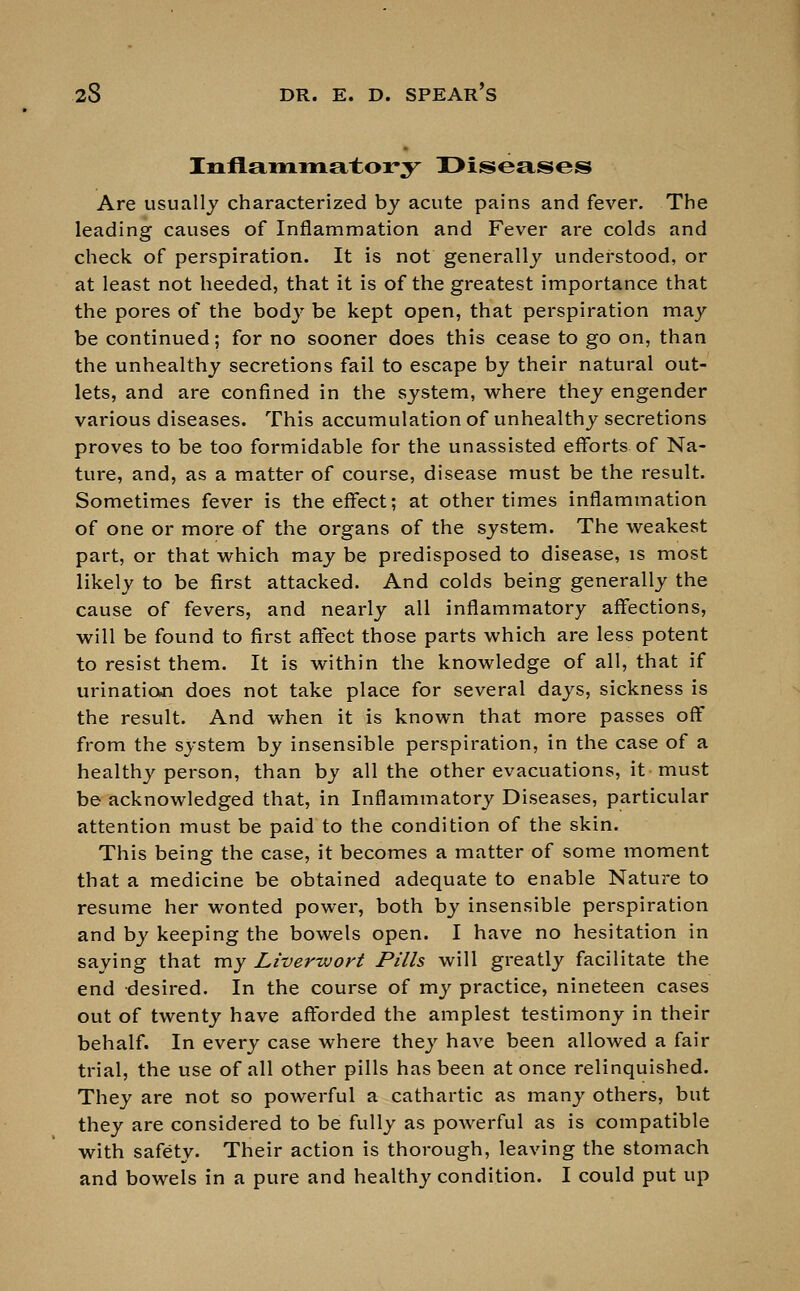 Inflammatory Diseases Are usually characterized by acute pains and fever. The leading causes of Inflammation and Fever are colds and check of perspiration. It is not generally understood, or at least not heeded, that it is of the greatest importance that the pores of the body be kept open, that perspiration may be continued; for no sooner does this cease to go on, than the unhealthy secretions fail to escape by their natural out- lets, and are confined in the system, where they engender various diseases. This accumulation of unhealthy secretions proves to be too formidable for the unassisted efforts of Na- ture, and, as a matter of course, disease must be the result. Sometimes fever is the effect; at other times inflammation of one or more of the organs of the system. The weakest part, or that which may be predisposed to disease, is most likely to be first attacked. And colds being generally the cause of fevers, and nearly all inflammatory affections, will be found to first affect those parts which are less potent to resist them. It is within the knowledge of all, that if urination does not take place for several days, sickness is the result. And when it is known that more passes off from the system by insensible perspiration, in the case of a healthy person, than by all the other evacuations, it must be acknowledged that, in Inflammatory Diseases, particular attention must be paid to the condition of the skin. This being the case, it becomes a matter of some moment that a medicine be obtained adequate to enable Nature to resume her wonted power, both by insensible perspiration and by keeping the bowels open. I have no hesitation in saying that my Liverwort Pills will greatly facilitate the end desired. In the course of my practice, nineteen cases out of twenty have afforded the amplest testimony in their behalf. In every case where they have been allowed a fair trial, the use of all other pills has been at once relinquished. They are not so powerful a cathartic as many others, but they are considered to be fully as powerful as is compatible with safety. Their action is thorough, leaving the stomach and bowels in a pure and healthy condition. I could put up