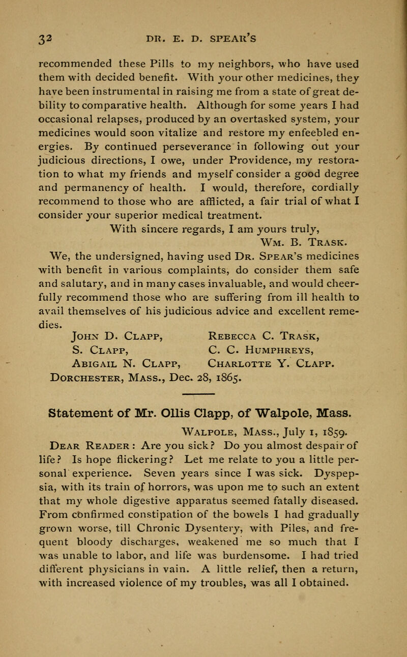 recommended these Pills to my neighbors, who have used them with decided benefit. With your other medicines, they have been instrumental in raising me from a state of great de- bility to comparative health. Although for some years I had occasional relapses, produced by an overtasked system, your medicines would soon vitalize and restore my enfeebled en- ergies. By continued perseverance in following out your judicious directions, I owe, under Providence, my restora- tion to what my friends and myself consider a good degree and permanency of health. I would, therefore, cordially recommend to those who are afflicted, a fair trial of what I consider your superior medical treatment. With sincere regards, I am yours truly, Wm. B. Trask. We, the undersigned, having used Dr. Spear's medicines with benefit in various complaints, do consider them safe and salutary, and in many cases invaluable, and would cheer- fully recommend those who are suffering from ill health to avail themselves of his judicious advice and excellent reme- dies. John D. Clapp, Rebecca C. Trask, S. Clapp, C. C Humphreys, Abigail N. Clapp, Charlotte Y. Clapp. Dorchester, Mass., Dec. 28, 1865. Statement of Mr. Ollis Clapp, of Walpole, Mass. Walpole, Mass., July 1, 1859. Dear Reader : Are you sick? Do you almost despair of life? Is hope flickering? Let me relate to you a little per- sonal experience. Seven years since I was sick. Dyspep- sia, with its train of horrors, was upon me to such an extent that my whole digestive apparatus seemed fatally diseased. From confirmed constipation of the bowels I had gradually grown worse, till Chronic Dysentery, with Piles, and fre- quent bloody discharges, weakened me so much that I was unable to labor, and life was burdensome. I had tried different physicians in vain. A little relief, then a return, with increased violence of my troubles, was all I obtained.