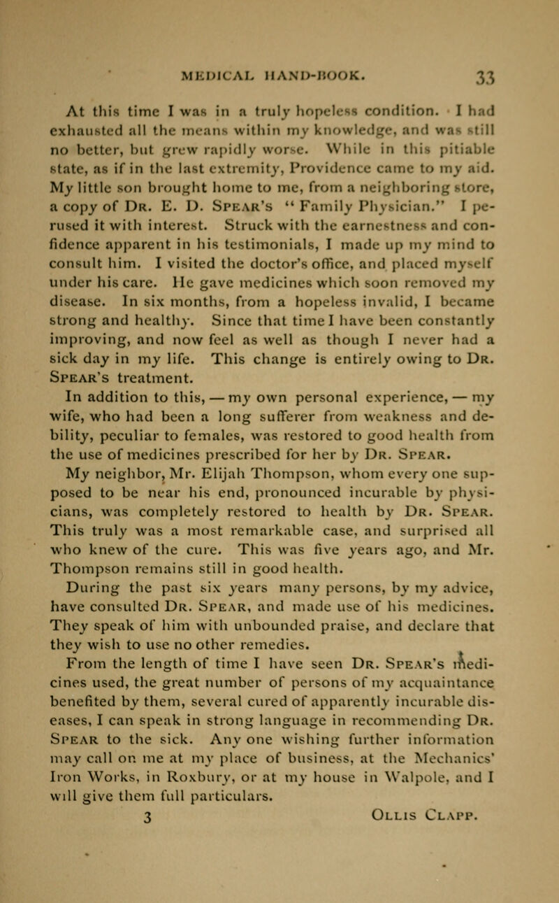 At this time I was in a truly hop : 'ion. I had exhausted all the mean within mj knowledge] an I ••• no better, bul grew rapidly wore. While in this pitiable state, as If in the last extremity, Providence came to n My little son brought home to me, from a neighboring a copy of I)k. E. D. Spear's  Family Physician. I pe- rused it with interest. Struck with the earnestness and con- fidence apparent in his testimonials, I made up my mind to consult him. I visited the doctor's office, and placed myself under his care. He gave medicines which soon removed my disease. In six months, from a hopeless invalid, I became strong and healthy. Since that time I have been constantly improving, and now feel as well as though I never had a sick day in my life. This change is entirely owing to Dr. Spear's treatment. In addition to this, — my own personal experience, — my wife, who had been a long sufferer from weakness and de- bility, peculiar to females, was restored to good health from the use of medicines prescribed for her by Dr. Spear. My neighbor, Mr. Elijah Thompson, whom every one sup- posed to be near his end, pronounced incurable by physi- cians, was completely restored to health by Dr. Spear. This truly was a most remarkable case, and surprised all who knew of the cure. This was fwc years ago, and Mr. Thompson remains still in good health. During the past six years many persons, by my advice, have consulted Dr. Spear, and made use of his medicines. They speak of him with unbounded praise, and declare that they wish to use no other remedies. From the length of time I have seen Dr. Spear's medi- cines used, the great number of persons of my acquaintance benefited by them, several cured of apparently incurable dis- eases, I can speak in strong language in recommending Dr. Spear to the sick. Any one wishing further information may call on me at my place of business, at the Mechanics' Iron Works, in Roxbury, or at my house in Walpole, and I wdl give them full particulars. 3 Ollis &.APP.