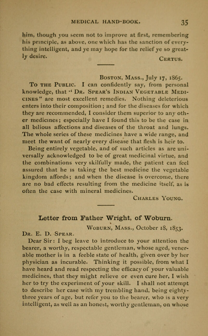 him, though you seem not to improve at first, remembering his principle, as above, one which has the sanction of every* thing intelligent, and ye may hope for the relief ye so great- ]yde8ire< Certus. Boston, Mass., July 17, 1865. To the Public. I can confidently say, from personal knowledge, that •' Dr. Spear's Indian Vegetable Medi- cines are most excellent remedies. Nothing deleterious enters into their composition ; and for the diseases for which they are recommended, I consider them superior to any oth- er medicines; especially have I found this to be the case in all bilious affections and diseases of the throat and lungs. The whole series of these medicines have a wide range, and meet the want of nearly every disease that flesh is heir to. Being entirely vegetable, and of such articles as are uni- versally acknowledged to be of great medicinal virtue, and the combinations very skilfully made, the patient can feel assured that he is taking the best medicine the vegetable kingdom affords; and when the disease is overcome, there are no bad effects resulting from the medicine itself, as is often the case with mineral medicines. Charles Young. Letter from Father Wright, of Woburn. Woburn, Mass., October iS, 1S53. Dr. E. D. Spear. Dear Sir: I beg leave to introduce to your attention the bearer, a worthy, respectable gentleman, whose aged, vener- able mother is in a feeble state of health, given over by her physician as incurable. Thinking it possible, from what I have heard and read respecting the efficacy of your valuable medicines, that they might relieve or even cure her, I wish her to try the experiment of your skill. I shall not attempt to describe her case with my trembling hand, being eighty- three years of age, but refer you to the bearer, who is a very intelligent, as well as an honest, worthy gentleman, on whose