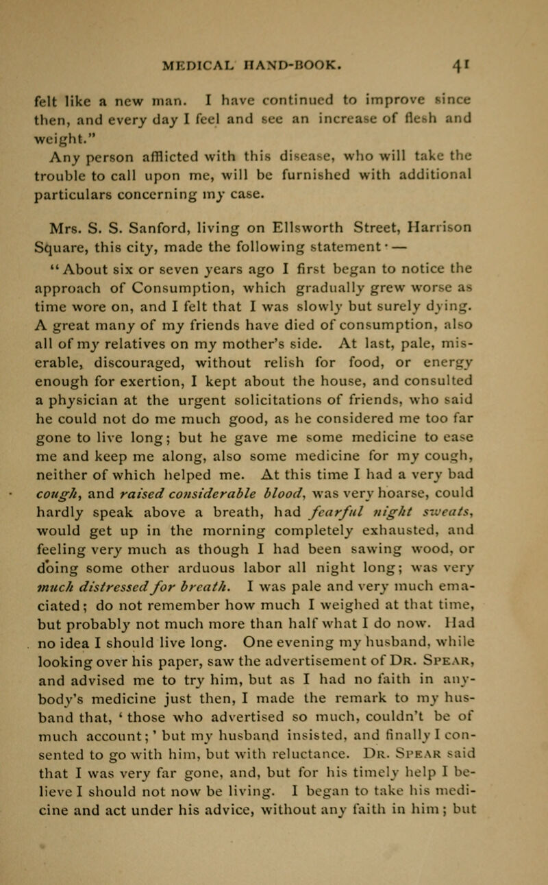 felt like a new man. I have continued to improve since then, and every day I feel and see an increase of fle-di and weight. Any person afflicted with this disease, who will take the trouhle to call upon me, will be furnished with additional particulars concerning my case. Mrs. S. S. Sanford, living on Ellsworth Street, Harrison Square, this city, made the following statement- — About six or seven years ago I first began to notice the approach of Consumption, which gradually grew worse as time wore on, and I felt that I was slowly but surely dying. A great many of my friends have died of consumption, also all of my relatives on my mother's side. At last, pale, mis- erable, discouraged, without relish for food, or energy enough for exertion, I kept about the house, and consulted a physician at the urgent solicitations of friends, who said he could not do me much good, as he considered me too far gone to live long; but he gave me some medicine to ea>e me and keep me along, also some medicine for my cough, neither of which helped me. At this time I had a very bad cough, and raised considerable blood, was very hoarse, could hardly speak above a breath, had fearful night sweats^ would get up in the morning completely exhausted, and feeling very much as though I had been sawing wood, or doing some other arduous labor all night long; was very much distressed for breath. I was pale and very much ema- ciated; do not remember how much I weighed at that time, but probably not much more than half what I do now. Had no idea I should live long. One evening my husband, while looking over his paper, saw the advertisement of Dr. Spear, and advised me to try him, but as I had no faith in any- body's medicine just then, I made the remark to my hus- band that, ' those who advertised so much, couldn't be of much account;' but my husband insisted, and finally I con- sented to go with him, but with reluctance. Dr. Spbar said that I was very far gone, and, but for his timely help I be- lieve I should not now be living. I began to take his medi- cine and act under his advice, without any faith in him; but