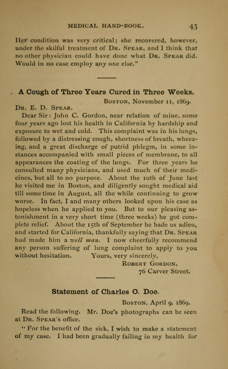 Ilcr condition was very critical; she recovered, hot under the skilful treatment Of DR. Si'kak, and I think that no other physician could have (Ioiil- what Dk. Sl'KAR did. Would in no case employ any one else. A Cough of Three Years Cured in Three Weeks. Boston, November n, [869. Dr. E. D. Spear. Dear Sir: John C. Gordon, near relation of mine, some four years ago lost his health in California by hardship and exposure to wet and cold. This complaint was in his lungs, followed by a distressing cough, shortness of breath, wheez- ing, and a great discharge of putrid phlegm, in some in- stances accompanied with small pieces of membrane, to all appearances the coating of the lungs. For three years lie consulted many physicians, and used much of their medi- cines, but all to no purpose. About the 10th of June la^t he visited me in Boston, and diligently sought medical aid till sometime in August, all the while continuing to grow worse. In fact, I and many others looked upon his case as hopeless when he applied to you. But to our pleasing as- tonishment in a very short time (three weeks) he got com- plete relief. About the 15th of September he bade us adieu, and started for California, thankfully Baying that Dr. SPKAR had made him a -veil man. I now cheerfully recommend any person suffering of lung complaint to apply to you without hesitation. Yours, very sincerely. Robert Gordon, 76 Carver Street. Statement of Charles O. Doe. Boston, April 9, 1S69. Read the following. Mr. Doe's photographs can be seen at Dr. Spears office.  For the benefit of the sick, I wish to make a statement of my case. I had been gradually failing in my health lor