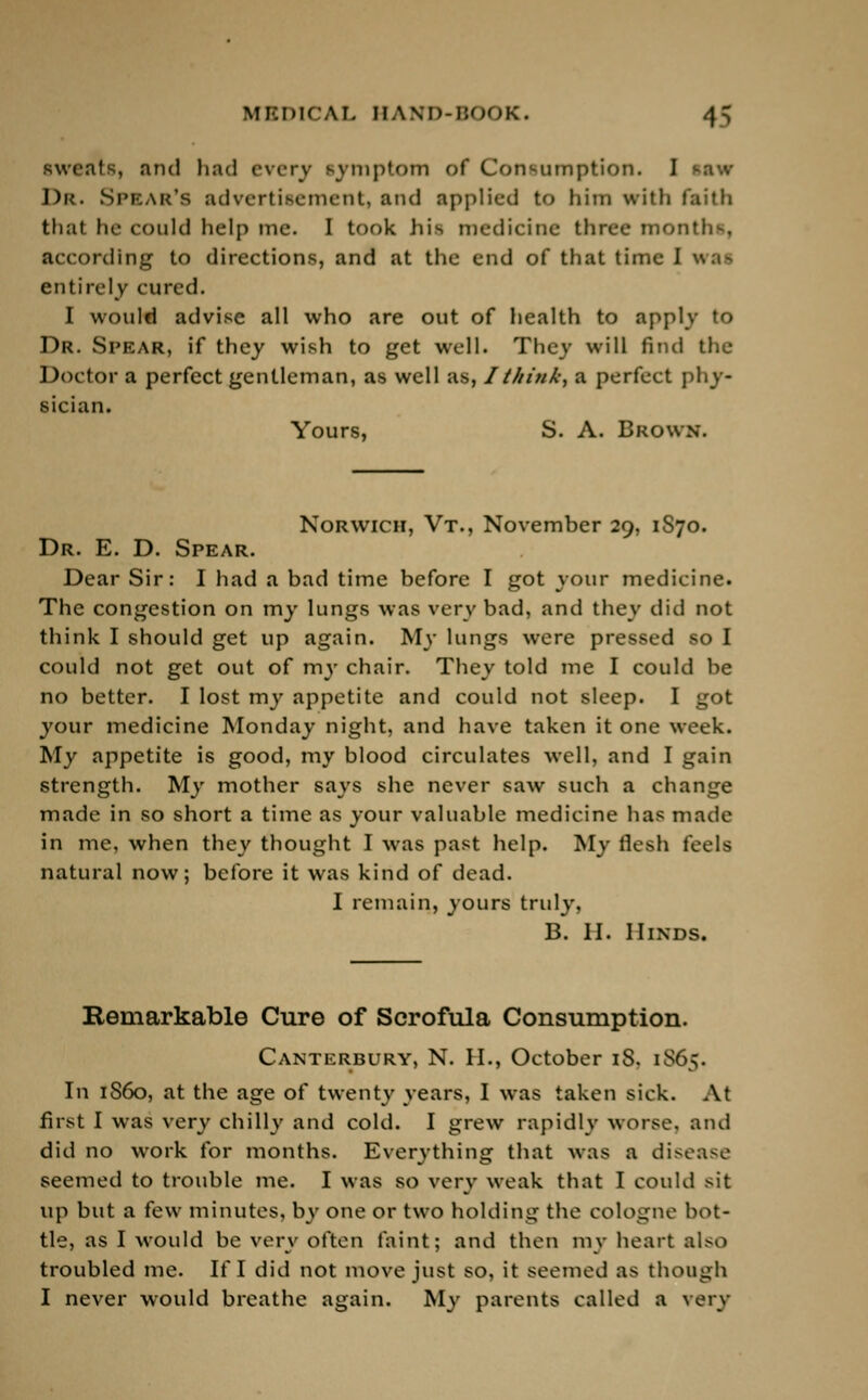 sweats, and had every symptom of Consumption. I Dr. Spear's advertisement, and applied to him with faith that he could help me. I took his medicine three months, according to directions, and at the end of that time I wrai entirely cured. I would advise all who are out of health to apply to Dr. SPBAR, if they wish to get well. They will find the Doctor a perfect gentleman, as well as, I think, a perfect phy- sician. Yours, S. A. Brown. Norwich, Vt., November 29, 1S70. Dr. E. D. Spear. Dear Sir: I had a bad time before I got your medicine. The congestion on my lungs was very bad, and they did not think I should get up again. My lungs were pressed so I could not get out of my chair. They told me I could he no better. I lost my appetite and could not sleep. I got your medicine Monday night, and have taken it one week. My appetite is good, my blood circulates well, and I gain strength. My mother says she never saw such a change made in so short a time as your valuable medicine has made in me, when they thought I was past help. My flesh feels natural now; before it was kind of dead. I remain, yours truly, B. H. Hinds. Remarkable Cure of Scrofula Consumption. Canterbury, N. H., October iS. 1865. In 1S60, at the age of twenty years, I was taken sick. At first I was very chilly and cold. I grew rapidly worse, and did no work for months. Everything that was a disease seemed to trouble me. I was so very weak that I could sit up but a few minutes, by one or two holding the cologne bot- tle, as I would be very often faint; and then my heart also troubled me. If I did not move just so, it seemed as though