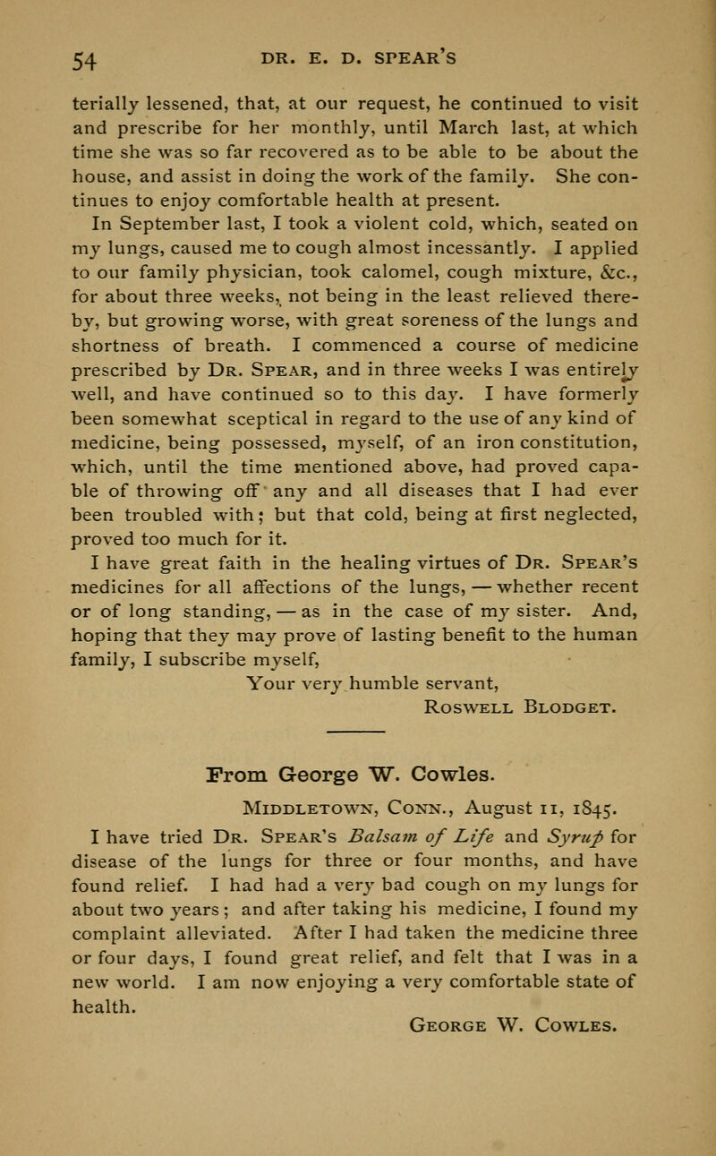 terially lessened, that, at our request, he continued to visit and prescribe for her monthly, until March last, at which time she was so far recovered as to be able to be about the house, and assist in doing the work of the family. She con- tinues to enjoy comfortable health at present. In September last, I took a violent cold, which, seated on my lungs, caused me to cough almost incessantly. I applied to our family physician, took calomel, cough mixture, &c, for about three weeks5> not being in the least relieved there- by, but growing worse, with great soreness of the lungs and shortness of breath. I commenced a course of medicine prescribed by Dr. Spear, and in three weeks I was entirely well, and have continued so to this day. I have formerly been somewhat sceptical in regard to the use of any kind of medicine, being possessed, myself, of an iron constitution, which, until the time mentioned above, had proved capa- ble of throwing off' any and all diseases that I had ever been troubled with; but that cold, being at first neglected, pi-oved too much for it. I have great faith in the healing virtues of Dr. Spear's medicines for all affections of the lungs, — whether recent or of long standing, — as in the case of my sister. And, hoping that they may prove of lasting benefit to the human family, I subscribe myself, Your very humble servant, ROSWELL BLODGET. From George W. Cowles. MlDDLETOWN, CONN., August II, 1845. I have tried Dr. Spear's Balsam of Life and Syrup for disease of the lungs for three or four months, and have found relief. I had had a very bad cough on my lungs for about two years; and after taking his medicine, I found my complaint alleviated. After I had taken the medicine three or four days, I found great relief, and felt that I was in a new world. I am now enjoying a very comfortable state of health. George W. Cowles.