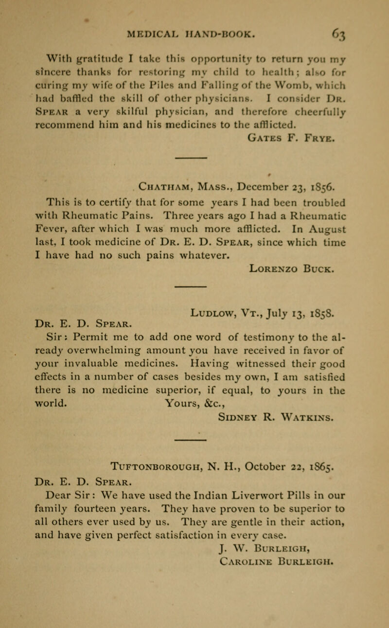 With gratitude I take this opportunity to return von tny sincere thanks for restoring mj child to health; also for curing my wife of the Pilei and Falling of the W had baffled the skill of other physicians. I 1 SPEAR a very skilful physician, and therefore < heerfully recommend him and his medicines to the afflicted. Gates F. Frye. Chatham, Mass., December 23, 1S56. This is to certify that for some years I had been troubled with Rheumatic Pains. Three years ago I had a Rheumatic Fever, after which I was much more afflicted. In August last, I took medicine of Dr. E. D. Spear, since which time I have had no such pains whatever. Lorenzo Buck. Ludlow, Vt., July 13, 1S5S. Dr. E. D. Spear. Sir: Permit me to add one word of testimony to the al- ready overwhelming amount you have received in favor of your invaluable medicines. Having witnessed their good effects in a number of cases besides my own, I am satisfied there is no medicine superior, if equal, to yours in the world. Yours, &c, Sidney R. Watkins. Tuftonborough, N. H., October 22, 1S65. Dr. E. D. Spear. Dear Sir: We have used the Indian Liverwort Pills in our family fourteen years. They have proven to be superior to all others ever used by us. They are gentle in their action, and have given perfect satisfaction in every case. J. W. Burleigh, Caroline Burleigh.