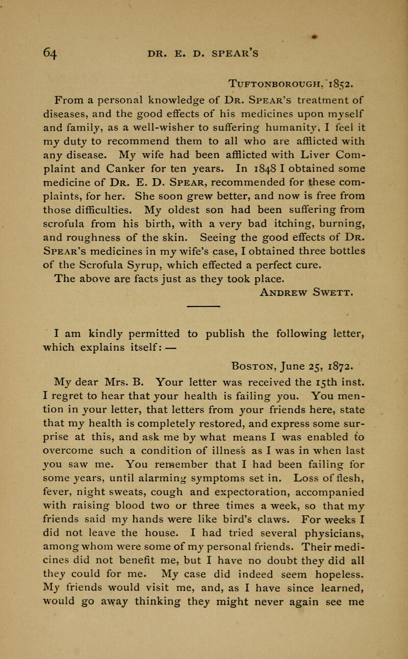 TUFTONBOROUGH. 1852. From a personal knowledge of Dr. Spear's treatment of diseases, and the good effects of his medicines upon myself and family, as a well-wisher to suffering humanity, I feel it my duty to recommend them to all who are afflicted with any disease. My wife had been afflicted with Liver Com- plaint and Canker for ten years. In 1848 I obtained some medicine of Dr. E. D. Spear, recommended for these com- plaints, for her. She soon grew better, and now is free from those difficulties. My oldest son had been suffering from scrofula from his birth, with a very bad itching, burning, and roughness of the skin. Seeing the good effects of Dr. Spear's medicines in my wife's case, I obtained three bottles of the Scrofula Syrup, which effected a perfect cure. The above are facts just as they took place. Andrew Swett. I am kindly permitted to publish the following letter, which explains itself: — Boston, June 25, 1872. My dear Mrs. B. Your letter was received the 15th inst. I regret to hear that your health is failing you. You men- tion in your letter, that letters from your friends here, state that my health is completely restored, and express some sur- prise at this, and ask me by what means I was enabled to overcome such a condition of illness as I was in when last you saw me. You remember that I had been failing for some years, until alarming symptoms set in. Loss of flesh, fever, night sweats, cough and expectoration, accompanied with raising blood two or three times a week, so that my friends said my hands were like bird's claws. For weeks I did not leave the house. I had tried several physicians, among whom were some of my personal friends. Their medi- cines did not benefit me, but I have no doubt they did all they could for me. My case did indeed seem hopeless. My friends would visit me, and, as I have since learned, would go away thinking they might never again see me