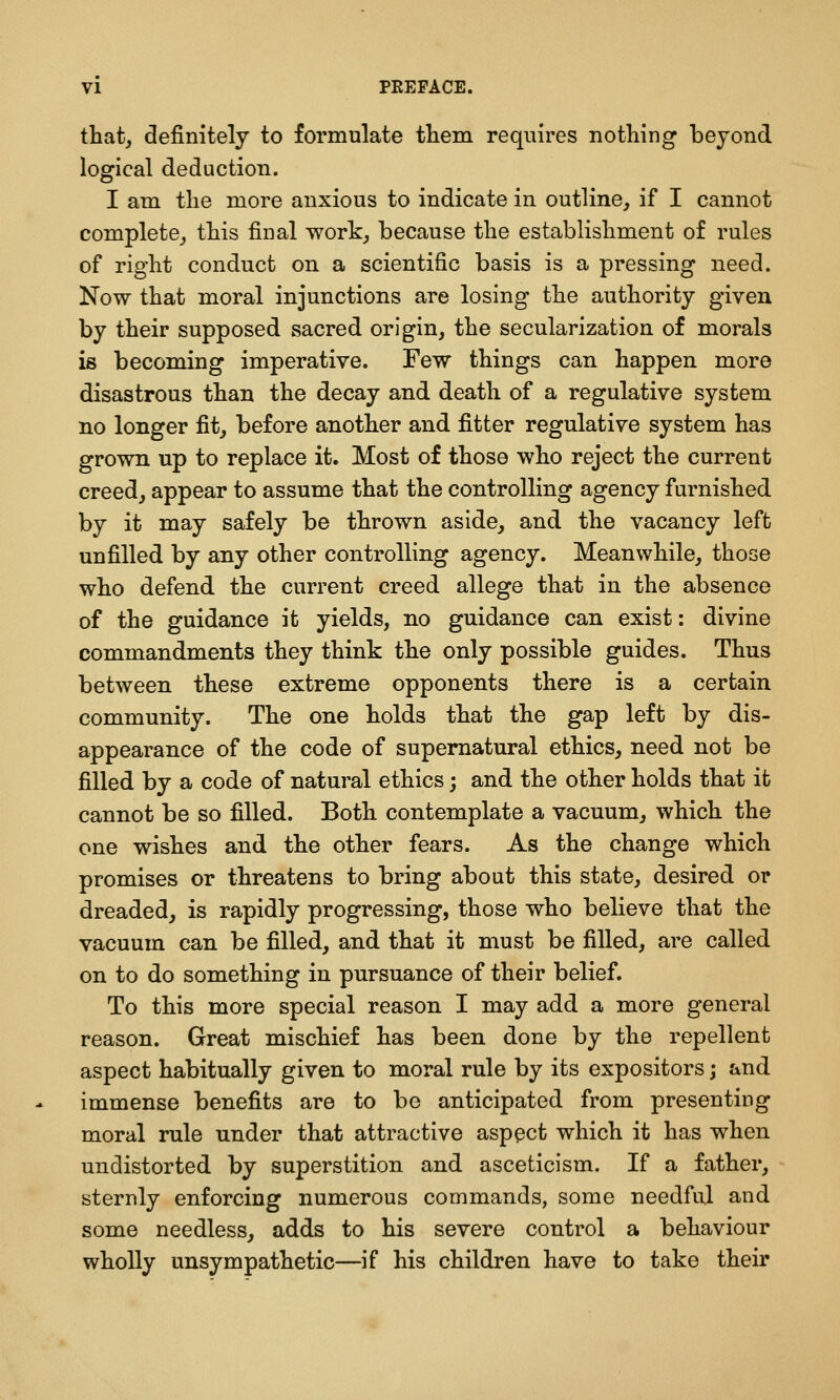 that, definitely to formulate them requires notliing beyond logical deduction. I am the more anxious to indicate in outline, if I cannot complete, this final work, because the establishment of rules of right conduct on a scientific basis is a pressing need. Now that moral injunctions are losing the authority given by their supposed sacred origin, the secularization of morals is becoming imperative. Few things can happen more disastrous than the decay and death of a regulative system no longer fit, before another and fitter regulative system has grown up to replace it. Most of those who reject the current creed, appear to assume that the controlling agency furnished by it may safely be thrown aside, and the vacancy left unfilled by any other controlling agency. Meanwhile, those who defend the current creed allege that in the absence of the guidance it yields, no guidance can exist: divine commandments they think the only possible guides. Thus between these extreme opponents there is a certain community. The one holds that the gap left by dis- appearance of the code of supernatural ethics, need not be filled by a code of natural ethics; and the other holds that it cannot be so filled. Both contemplate a vacuum, which the one wishes and the other fears. As the change which promises or threatens to bring about this state, desired or dreaded, is rapidly progressing, those who believe that the vacuum can be filled, and that it must be filled, are called on to do something in pursuance of their belief. To this more special reason I may add a more general reason. Great mischief has been done by the repellent aspect habitually given to moral rule by its expositors; &nd immense benefits are to be anticipated from presenting moral rule under that attractive aspect which it has when undistorted by superstition and asceticism. If a father, sternly enforcing numerous commands, some needful and some needless, adds to his severe control a behaviour wholly unsympathetic—if his children have to take their