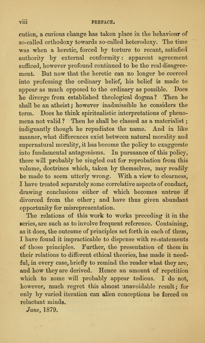 cution, a curious cliange lias taken place in tlie behaviour of so-called ortliodoxy towards so-called heterodoxy. The tiuie was when a heretic, forced by torture to recant, satisfied authority by external conformity: apparent agreement sufficed, however profound continued to be the real disagree- ment. But now that the heretic can no longer be coerced into professing the ordinary belief, his belief is made to appear as much opposed to the ordinary as possible. Does he diverge from established theological dogma ? Then he shall be an atheist; however inadmissible he considers the term. Does he think spiritualistic interpretations of pheno- mena not valid ? Then he shall be classed as a materialist; indignantly though he repudiates the name. And in like manner, what differences exist between natural morality and supernatural morality, it has become the policy to exaggerate into fundamental antagonisms. In pursuance of this policy, there will probably be singled out for reprobation from this volume, doctrines which, taken by themselves, may readily be made to seem utterly wrong. With a view to clearness, I have treated separately some correlative aspects of conduct, drawing conclusions either of which becomes untrue if divorced from the other; and have thus given abundant opportunity for misrepresentation. The relations of this work to works preceding it in the series, are such as to involve frequent reference. Containing, as it does, the outcome of principles set forth in each of them, I have found it impracticable to dispense with re-statements of those principles. Further, the presentation of them in their relations to different ethical theories, has made it need- ful, in every case, briefly to remind the reader what they are, and how they are derived. Hence an amount of repetition which to some will probably appear tedious. I do not, however, much regret this almost unavoidable result; for only by varied iteration can alien conceptions be forced on reluctant minds. June J 1879.