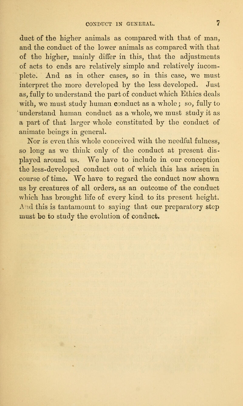 duct of the higlier animals as compared with that of man^ and the conduct of the lower animals as compared with that of the higher, mainly differ in this, that the adjustments of acts to ends are relatively simple and relatively incom- plete. And as in other cases, so in this case, we must interpret the more developed by the less developed. Just as, fully to understand the part of conduct which Ethics deals with, we must study human conduct as a whole; so, fully to 'understand human conduct as a whole, we must study it as a part of that larger whole constituted by the conduct of animate beings in general. N'or is even this whole conceived with the needful fulness, so long as we think only of the conduct at present dis- played around us. We have to include in our conception the less-developed conduct out of which this has arisen in course of time. We have to regard the conduct now shown us by creatures of all orders, as an outcome of the conduct which has brought life of every kind to its present height. And this is tantamount to saying that our preparatory step must be to study the evolution of conduct.