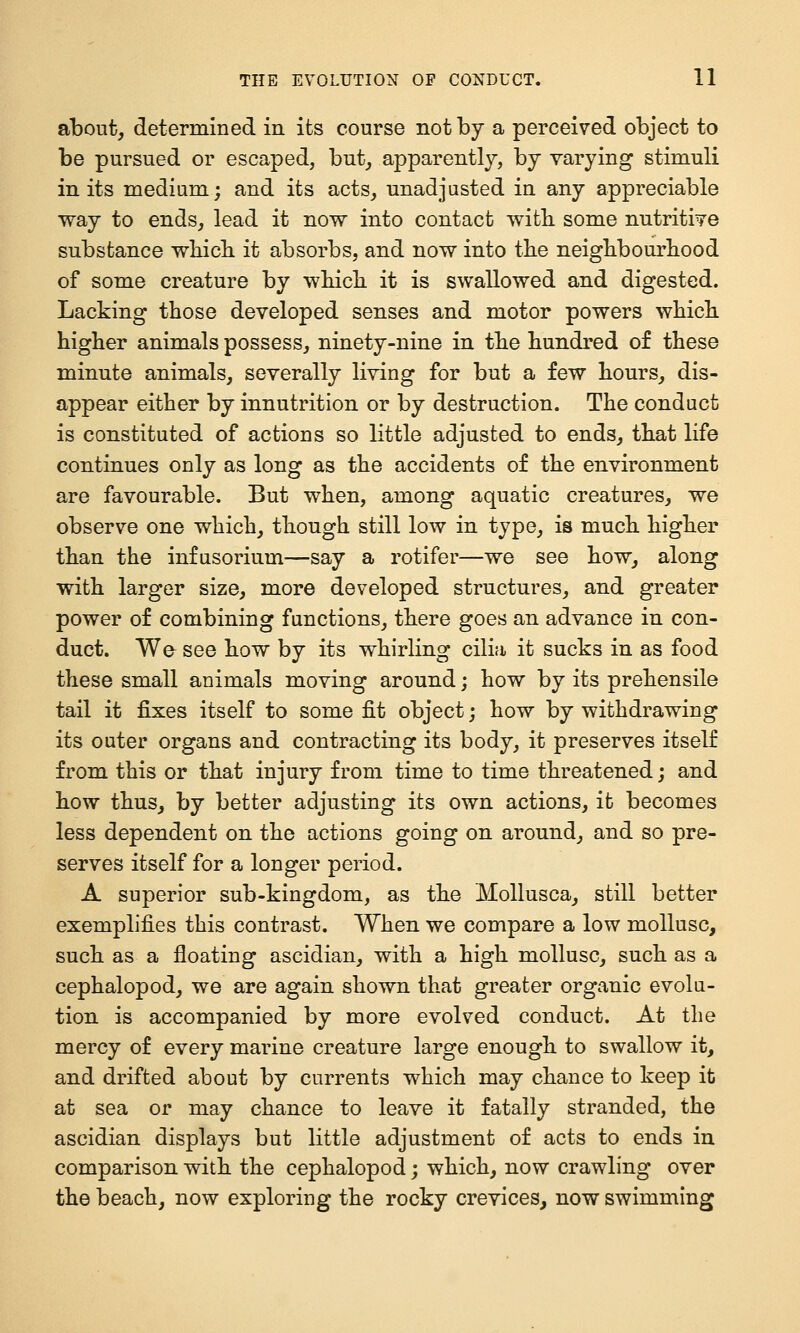 about, determined in its course not by a perceived object to be pursued or escaped, but, apparently, by varying stimuli in its medium; and its acts, unadjusted in any appreciable way to ends, lead it now into contact with, some nutritive substance wliicb. it absorbs, and now into the neighbourhood of some creature by which it is swallowed and digested. Lacking those developed senses and motor powers which higher animals possess, ninety-nine in the hundred of these minute animals, severally living for but a few hours, dis- appear either by innutrition or by destruction. The conduct is constituted of actions so little adjusted to ends, that life continues only as long as the accidents of the environment are favourable. But when, among aquatic creatures, we observe one which, though still low in type, is much higher than the infusorium—say a rotifer—we see how, along with larger size, more developed structures, and greater power of combining functions, there goes an advance in con- duct. We see how by its whirling cilia it sucks in as food these small animals moving around; how by its prehensile tail it fixes itself to some fit object; how by withdrawing its outer organs and contracting its body, it preserves itself from this or that injury from time to time threatened; and how thus, by better adjusting its own actions, it becomes less dependent on the actions going on around, and so pre- serves itself for a longer period. A superior sub-kingdom, as the Mollusca, still better exemplifies this contrast. When we compare a low mollusc, such as a floating ascidian, with a high mollusc, such as a cephalopod, we are again shown that greater organic evolu- tion is accompanied by more evolved conduct. At the mercy of every marine creature large enough to swallow it, and drifted about by currents which may chance to keep it at sea or may chance to leave it fatally stranded, the ascidian displays but little adjustment of acts to ends in comparison with the cephalopod; which, now crawling over the beach, now exploring the rocky crevices, now swimming