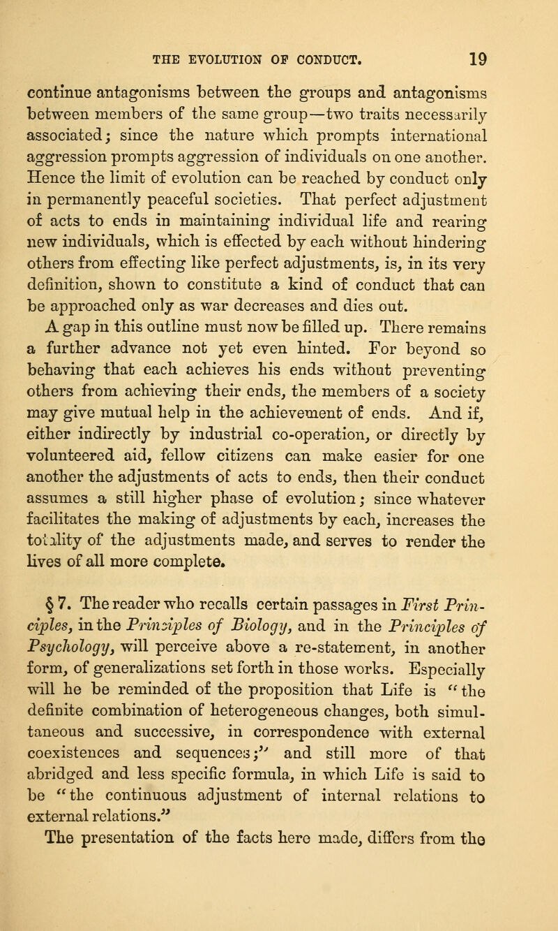 continue antagonisms between tlie groups and antagonisms between members of the same group—two traits necessarily associated; since the nature which prompts international aggression prompts aggression of individuals on one another. Hence the limit of evolution can be reached by conduct only in permanently peaceful societies. That perfect adjustment of acts to ends in maintaining individual life and rearing new individuals, which is effected by each without hindering others from effecting like perfect adjustments, is, in its very definition, shown to constitute a kind of conduct that can be approached only as war decreases and dies out. A gap in this outline must now be filled up. There remains a further advance not yet even hinted. For beyond so behaving that each achieves his ends without preventing others from achieving their ends, the members of a society may give mutual help in the achievement of ends. And if, either indirectly by industrial co-operation, or directly by volunteered aid, fellow citizens can make easier for one another the adjustments of acts to ends, then their conduct assumes a still higher phase of evolution; since whatever facilitates the making of adjustments by each, increases the totality of the adjustments made, and serves to render the lives of all more complete* § 7. The reader who recalls certain passages in First Prin- ciples, in the Prindples of Biology, and in the Frinci;ples 0/ Psychology, will perceive above a re-statement, in another form, of generalizations set forth in those works. Especially will he be reminded of the proposition that Life is '' the definite combination of heterogeneous changes, both simul- taneous and successive, in correspondence with external coexistences and sequences;'' and still more of that abridged and less specific formula, in which Life is said to be the continuous adjustment of internal relations to external relations.'^ The presentation of the facts here made, differs from tho