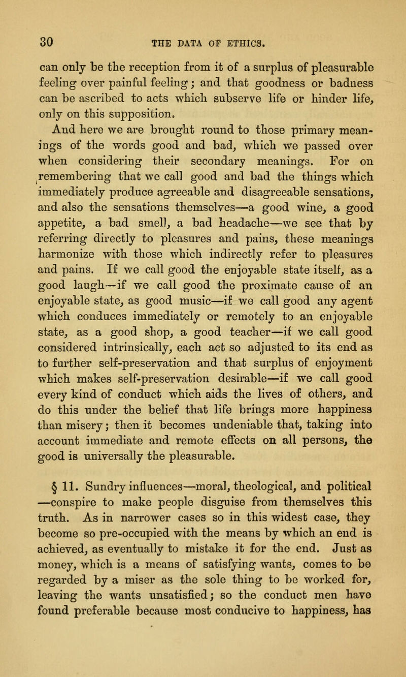 can only be the reception from it of a surplus of pleasurable feeling over painful feeling; and that goodness or badness can be ascribed to acts which subserve life or hinder life, only on this supposition. And here we are brought round to those prlmaiy mean- ings of the words good and bad^ which we passed over when considering their secondary meanings. For on ^remembering that we call good and bad the things which immediately produce agreeable and disagreeable sensations, and also the sensations themselves—a good wine, a good appetite, a bad smell, a bad headache—we see that by referring directly to pleasures and pains, these meanings harmonize with those which indirectly refer to pleasures and pains. If we call good the enjoyable state itself, as a good laugh—if we call good the proximate cause of an enjoyable state, as good music—if we call good any agent which conduces immediately or remotely to an enjoyable state_, as a good shop, a good teacher—if we call good considered intrinsically, each act so adjusted to its end as to further self-preservation and that surplus of enjoyment which makes self-preservation desirable—if we call good every kind of conduct which aids the lives of others, and do this under the belief that life brings more happiness than misery; then it becomes undeniable that, taking into account immediate and remote effects on all persons, the good is universally the pleasurable. § 11. Sundry influences—moral, theological, and political —conspire to make people disguise from themselves this truth. As in narrower cases so in this widest case, they become so pre-occupied with the means by which an end is achieved, as eventually to mistake it for the end. Just as money, which is a means of satisfying wants, comes to bo regarded by a miser as the sole thing to be worked for, leaving the wants unsatisfied; so the conduct men have found preferable because most conducive to happiness, has