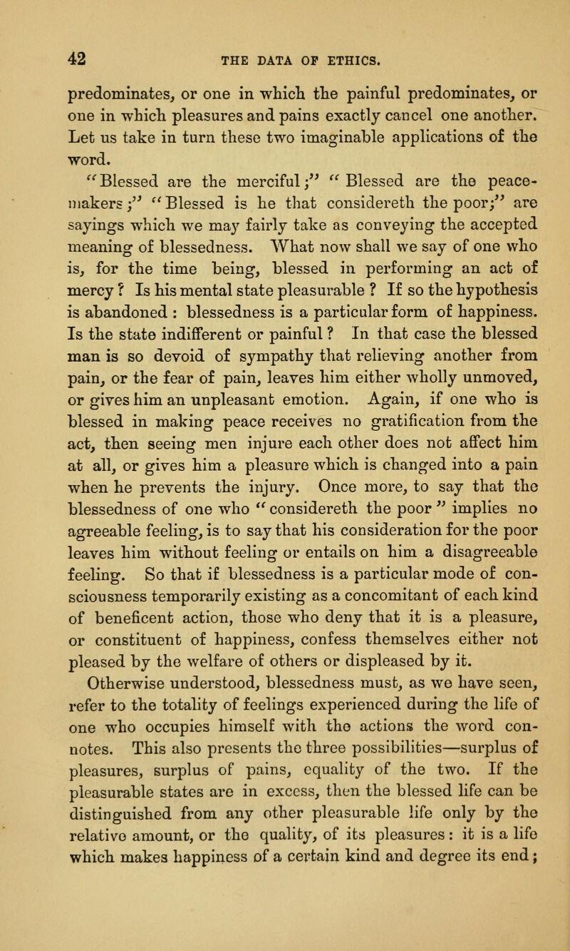 predominates^ or one in which the painful predominates, or one in which pleasures and pains exactly cancel one another. Let us take in turn these two imaginable applications of the word. '*'Blessed are the merciful/^ ^''Blessed are the peace- makers;'^ ^'Blessed is he that considereth the poor/' are sayings which we may fairly take as conveying the accepted meaning of blessedness. What now shall we say of one who is, for the time being, blessed in performing an act of mercy ? Is his mental state pleasurable ? If so the hypothesis is abandoned : blessedness is a particular form of happiness. Is the state indifferent or painful ? In that case the blessed man is so devoid of sympathy that relieving another from pain, or the fear of pain, leaves him either wholly unmoved, or gives him an unpleasant emotion. Again, if one who is blessed in making peace receives no gratification from the act, then seeing men injure each other does not affect him at all, or gives him a pleasure which is changed into a pain when he prevents the injury. Once more, to say that the blessedness of one who  considereth the poor  implies no agreeable feeling, is to say that his consideration for the poor leaves him without feeling or entails on him a disagreeable feeling. So that if blessedness is a particular mode of con- sciousness temporarily existing as a concomitant of each kind of beneficent action, those who deny that it is a pleasure, or constituent of happiness, confess themselves either not pleased by the welfare of others or displeased by it. Otherwise understood, blessedness must, as we have seen, refer to the totality of feelings experienced during the life of one who occupies himself with the actions the word con- notes. This also presents the three possibilities—surplus of pleasures, surplus of pains, equality of the two. If the pleasurable states are in excess, then the blessed life can be distinguished from any other pleasurable life only by the relative amount, or the quality, of its pleasures: it is a life which makes happiness of a certain kind and degree its end;