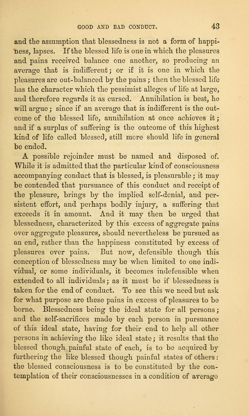 and tlie assumption that blessedness is not a form of happi- ness, lapses. If the blessed life is one in which the pleasures and pains received balance one another, so producing an average that is indifferent; or if it is one in which the pleasures are out-balanced by the pains; then the blessed life has the character which the pessimist alleges of life at large, and therefore regards it as cursed. Annihilation is best, he will argue; since if an average that is indifferent is the out- come of the blessed life, annihilation at once achieves it; and if a surplus of suffering is the outcome of this highest kind of life called blessed, still mere should life in general be ended. A possible rejoinder must be named and disposed of. While it is admitted that the particular kind of consciousness accompanying conduct that is blessed, is pleasurable; it may be contended that pursuance of this conduct and receipt of the pleasure, brings by the implied self-denial, and per- sistent effort, and perhaps bodily injury, a suffering that exceeds it in amount. And it may then be urged that blessedness, characterized by this excess of aggregate pains over aggregate pleasures, should nevertheless be pursued as an end, rather than the happiness constituted by excess of pleasures over pains. But now, defensible though this conception of blessedness may be when limited to one indi- vidual, or some individuals, it becomes indefensible when extended to all individuals; as it must be if blessedness is taken for the end of conduct. To see this we need but ask for what purpose are these pains in excess of pleasures to be borne. Blessedness being the ideal state for all persons; and the self-sacrifices made by each person in pursuance of this ideal state, having for their end to help all other persons in achieving the like ideal state; it results that the blessed though painful state of each, is to be acquired by furthering the like blessed though painful states of others : the blessed consciousness is to be constituted by the con- templation of their consciousnesses in a condition of average