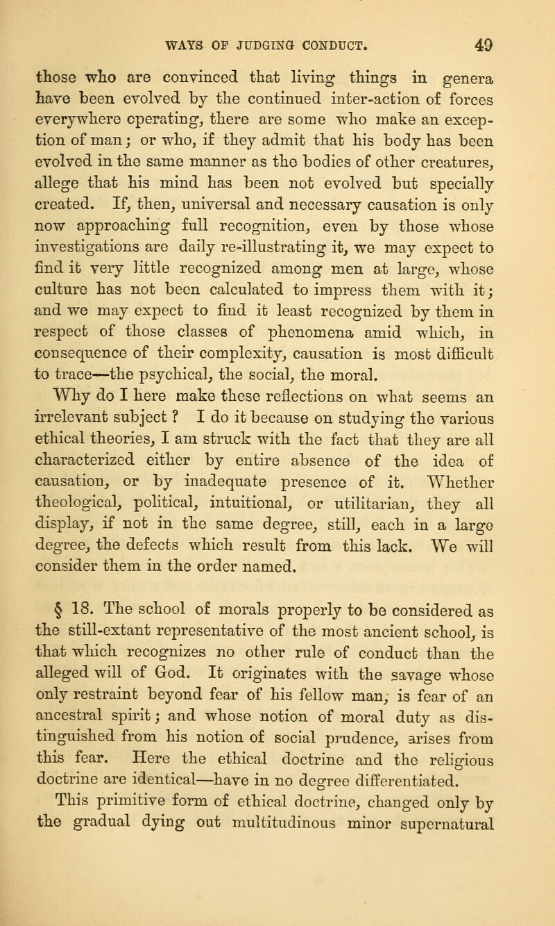 those wlio are conyinced that living things in genera have been evolved by the continued inter-action of forces everywhere operating^ there are some who make an excep- tion of man; or who, if they admit that his body has been evolved in the same manner as the bodies of other creatures, allege that his mind has been not evolved but specially created. If, then_, universal and necessary causation is only now approaching full recognition, even by those whose investigations are daily re-illustrating it, we may expect to find it very little recognized among men at large, whose culture has not been calculated to impress them with it; and we may expect to find it least recognized by them in respect of those classes of phenomena amid which, in consequence of their complexity, causation is most difficult to trace—the psychical, the social, the moral. Why do I here make these reflections on what seems an irrelevant subject ? I do it because on studying the various ethical theories, I am struck with the fact that they are all characterized either by entire absence of the idea of causation, or by inadequate presence of it. Y/hether theological, political, intuitional, or utilitarian, they all display, if not in the same degree, still, each in a large degree, the defects which result from this lack. We will consider them in the order named. § 18. The school of morals properly to be considered as the still-extant representative of the most ancient school, is that which recognizes no other rule of conduct than the alleged will of God. It originates with the savage whose only restraint beyond fear of his fellow man, is fear of an ancestral spirit; and whose notion of moral duty as dis- tinguished from his notion of social prudence, arises from this fear. Here the ethical doctrine and the religious doctrine are identical—have in no degree differentiated. This primitive form of ethical doctrine, changed only by the gradual dying out multitudinous minor supernatural