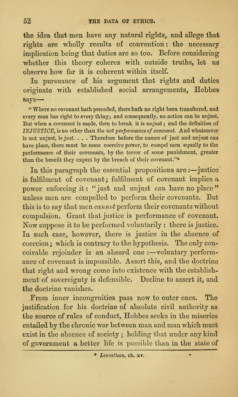 the idea tliat men have any natural rights, and allege that rights are wholly results of convention: the necessary implication being that duties are so too. Before considering whether this theory coheres with outside truths, let us observe how far it is coherent within itself. In pursuance of his argument that rights and duties originate with established social arrangements, Hobbes says—  Where no covenant hath preceded, there hath no right been transferred, and every man has right to every thing; and consequently, no action can be unjust. But when a covenant is made, then to break it is unjust; and the definition of INJUSTICE, is no other than the not performance of covenant. And whatsoever is not unjust, is just, . . . Therefore before the names of just and unjust can have place, there must be some coercive power, to compel men equally to the performance of their covenants, by the terror of some punishment, greater than the benefit they expect by the breach of their covenant.* In this paragraph the essential propositions are :—justice is fulfilment of covenant; fulfilment of covenant implies a power enforcing it: ^^just and unjust can have no place unless men are compelled to perform their covenants. But this is to say that men cannot perform their covenants without compulsion. Grant that justice is performance of covenant. Now suppose it to be performed voluntarily : there is justice. In such case, however, there is justice in the absence of coercion; which is contrary to the hypothesis. The only con- ceivable rejoinder is an absurd one :—voluntary perform- ance of covenant is impossible. Assert this, and the doctrine that right and wrong come into existence with the establish- ment of sovereignty is defensible. Decline to assert it, and the doctrine vanishes. From inner incongruities pass now to outer ones. The justification for his doctrine of absolute civil authority as the source of rules of conduct, Hobbes seeks in the miseries entailed by the chronic war between man and man which must exist in the absence of society; holding that under any kind of government a better life is possible than in the state of * Leviathan, ch. xv. •