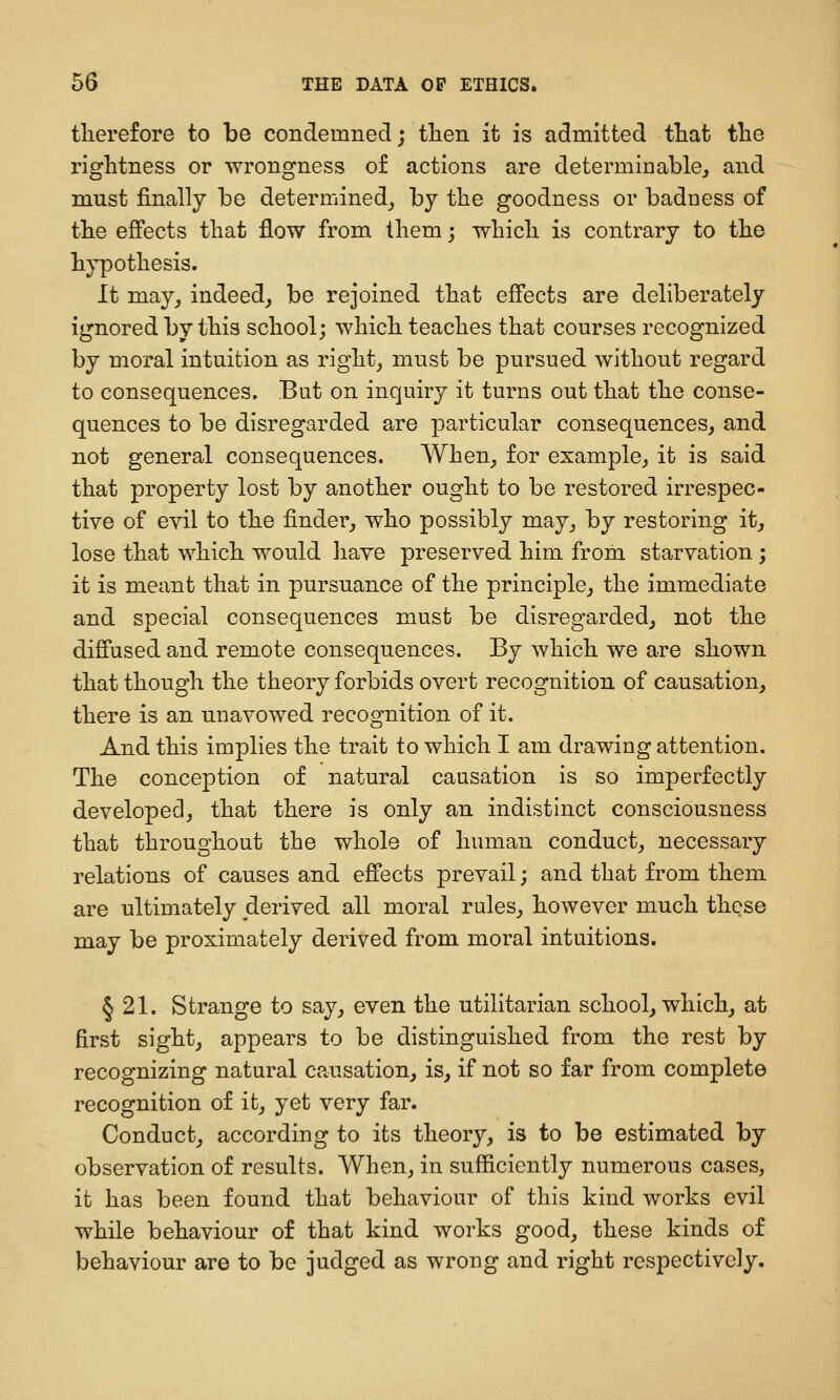 therefore to be condemned; tlien it is admitted that tlie Tightness or wrongness of actions are determinable, and must finally be determined, by the goodness or badness of the eflfects that flow from them; which is contrary to the hypothesis. It may, indeed, be rejoined that effects are deliberately ignored by this school; which teaches that courses recognized by moral intuition as right, must be pursued without regard to consequences. But on inquiry it turns out that the conse- quences to be disregarded are particular consequences, and not general consequences. When, for example, it is said that property lost by another ought to be restored irrespec- tive of evil to the finder, who possibly may, by restoring it, lose that which would liave preserved him from starvation; it is meant that in pursuance of the principle, the immediate and special consequences must be disregarded, not the difi'used and remote consequences. By which we are shown that though the theory forbids overt recognition of causation, there is an unavowed recognition of it. And this implies the trait to which I am drawing attention. The conception of natural causation is so imperfectly developed, that there is only an indistinct consciousness that throughout the whole of human conduct, necessary relations of causes and efiects prevail; and that from them are ultimately derived all moral rules, however much these may be proximately derived from moral intuitions. § 21. Strange to say, even the utilitarian school, which, at first sight, appears to be distinguished from the rest by recognizing natural causation, is, if not so far from complete recognition of it, yet very far. Conduct, according to its theory, is to be estimated by observation of results. When, in sufficiently numerous cases, it has been found that behaviour of this kind works evil while behaviour of that kind works good, these kinds of behaviour are to be judged as wrong and right respectively.