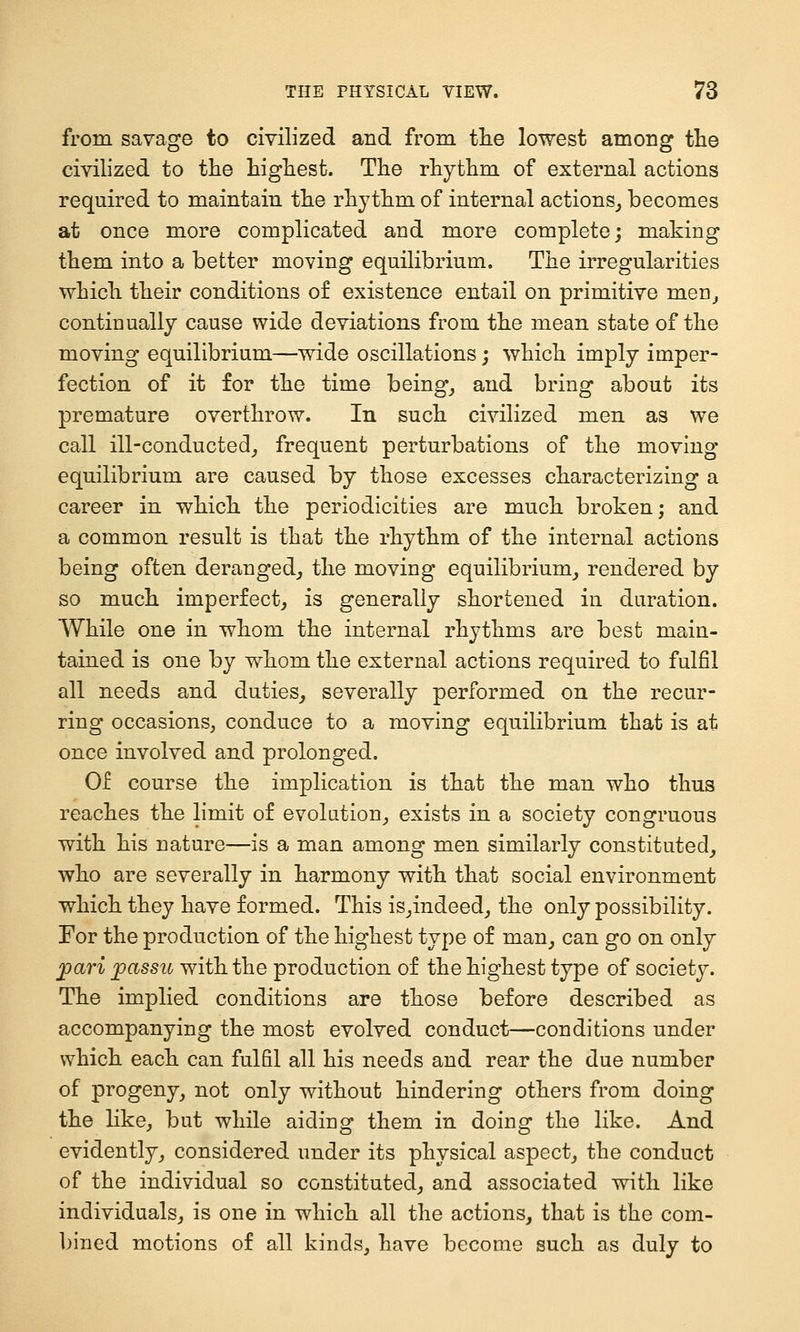 from savage to civilized and from the lowest among the civilized to the highest. The rhythm of external actions required to maintain the rhythm of internal actions^ becomes at once more complicated and more complete; making them into a better moving equilibrium. The irregularities which their conditions of existence entail on primitive menj continually cause wide deviations from the mean state of the moving equilibrium—wide oscillations; which imply imper- fection of it for the time beings and bring about its premature overthrow. In such civilized men as we call ill-conducted^ frequent perturbations of the moving equilibrium are caused by those excesses characterizing a career in which the periodicities are much broken; and a common result is that the rhythm of the internal actions being often deranged,, the moving equilibrium^ rendered by so much imperfect, is generally shortened in duration. While one in whom the internal rhythms are best main- tained is one by whom the external actions required to fulfil all needs and duties, severally performed on the recur- ring occasions, conduce to a moving equilibrium that is at once involved and prolonged. Of course the implication is that the man who thus reaches the limit of evolution, exists in a society congruous with his nature—is a man among men similarly constituted^ who are severally in harmony with that social environment which they have formed. This is,indeed, the only possibility. For the production of the highest type of man, can go on only j)ari passu with the production of the highest type of society. The implied conditions are those before described as accompanying the most evolved conduct—conditions under which each can fulfil all his needs and rear the due number of progeny, not only without hindering others from doing the like, but while aiding them in doing the like. And evidently, considered under its physical aspect, the conduct of the individual so constituted, and associated with like individuals, is one in which all the actions, that is the com- bined motions of all kinds, have become such as duly to