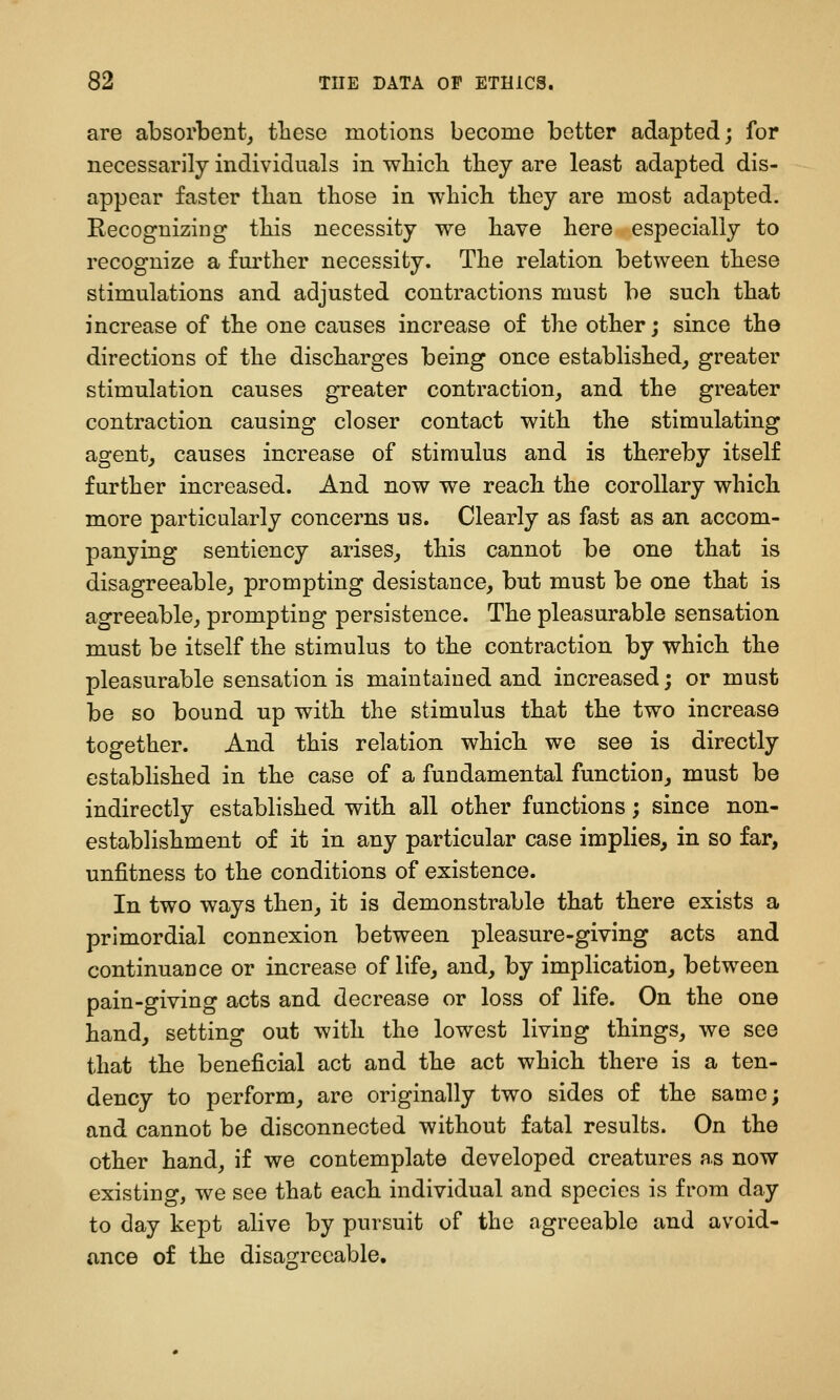 are absorbent^ these motions become better adapted; for necessarily individuals in wliicb tbey are least adapted dis- appear faster tlian those in which they are most adapted. Recognizing this necessity we have here especially to recognize a fm'ther necessity. The relation between these stimulations and adjusted contractions must be such that increase of the one causes increase of the other; since the directions of the discharges being once established^ greater stimulation causes greater contraction, and the greater contraction causing closer contact with the stimulating agent, causes increase of stimulus and is thereby itself further increased. And now we reach the corollary which more particularly concerns us. Clearly as fast as an accom- panying sentiency arises, this cannot be one that is disagreeable, prompting desistance, but must be one that is agreeable, prompting persistence. The pleasurable sensation must be itself the stimulus to the contraction by which the pleasurable sensation is maintained and increased; or must be so bound up with the stimulus that the two increase together. And this relation which we see is directly established in the case of a fundamental function, must be indirectly established with all other functions; since non- establishment of it in any particular case implies, in so far, unfitness to the conditions of existence. In two ways then, it is demonstrable that there exists a primordial connexion between pleasure-giving acts and continuance or increase of life, and, by implication, between pain-giving acts and decrease or loss of life. On the one hand, setting out with the lowest living things, we see that the beneficial act and the act which there is a ten- dency to perform, are originally two sides of the same; and cannot be disconnected without fatal results. On the other hand, if we contemplate developed creatures as now existing, we see that each individual and species is from day to day kept alive by pursuit of the agreeable and avoid- ance of the disanfrecable.