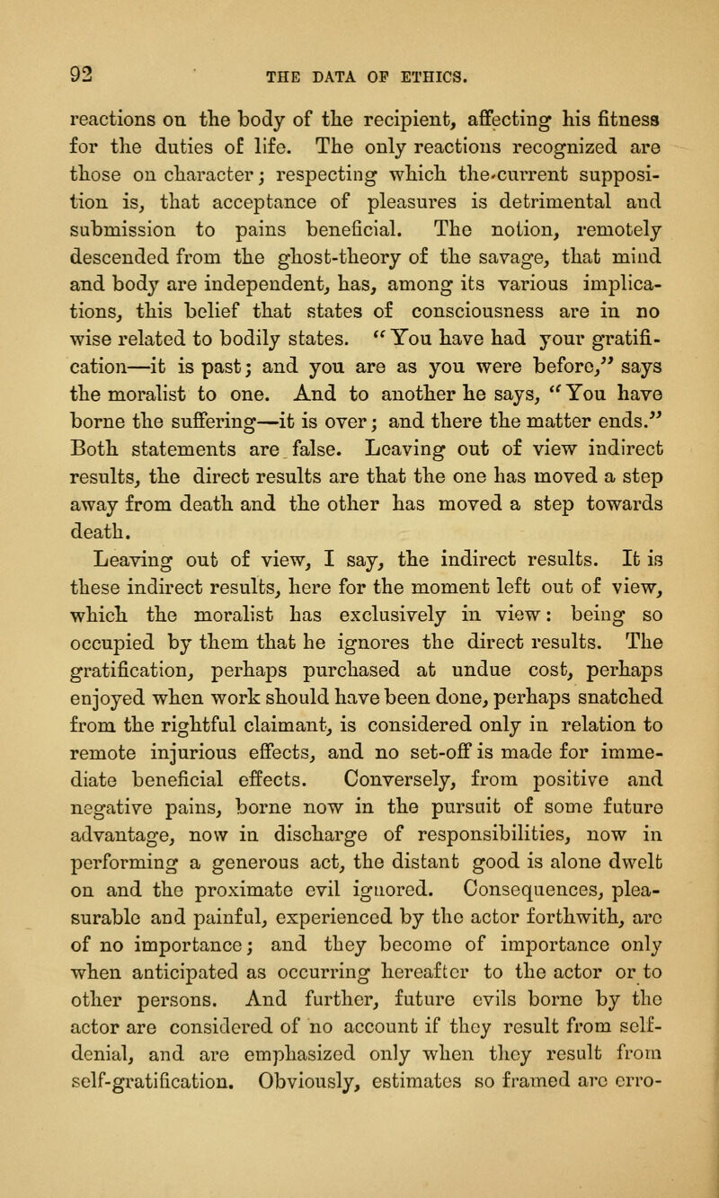 reactions on the body of tlie recipient, affecting his fitness for the duties of life. The only reactions recognized are those on character; respecting which tho'Current supposi- tion isj that acceptance of pleasures is detrimental and submission to pains beneficial. The notion, remotely descended from the ghost-theory of the savage, that mind and body are independent, has, among its various implica- tions, this belief that states of consciousness are in no wise related to bodily states. *^ You have had your gratifi- cation—it is past; and you are as you were before,^' says the moralist to one. And to another he says, *^ You have borne the suffering—it is over; and there the matter ends. Both statements are,false. Leaving out of view indirect results, the direct results are that the one has moved a step away from death and the other has moved a step towards death. Leaving out of view, I say, the indirect results. It is these indirect results, here for the moment left out of view, which the moralist has exclusively in view: being so occupied by them that he ignores the direct results. The gratification, perhaps purchased at undue cost, perhaps enjoyed when work should have been done, perhaps snatched from the rightful claimant, is considered only in relation to remote injurious effects, and no set-off is made for imme- diate beneficial effects. Conversely, from positive and negative pains, borne now in the pursuit of some future advantage, now in discharge of responsibilities, now in performing a generous act, the distant good is alone dwelt on and the proximate evil ignored. Consequences, plea- surable and painful, experienced by the actor forthwith, arc of no importance; and they become of importance only when anticipated as occurring hereafter to the actor or to other persons. And further, future evils borne by the actor are considered of no account if they result from self- denial, and are emphasized only when they result from self-gratification. Obviously, estimates so framed arc crro-