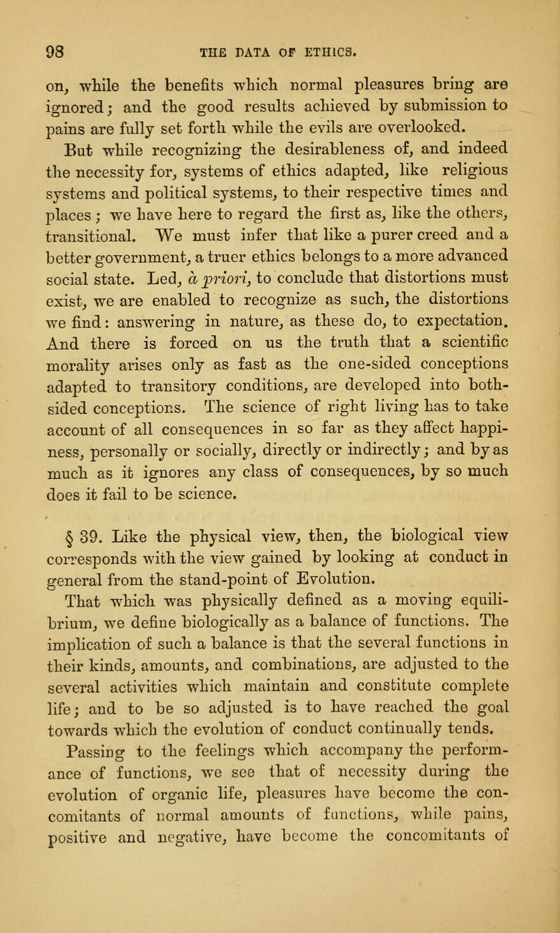 on, while the benefits whicli normal pleasures bring are ignored; and the good results achieved by submission to pains are fully set forth while the evils are overlooked. But while recognizing the desirableness of, and indeed the necessity for, systems of ethics adapted, like religious systems and political systems, to their respective times and places ; we have here to regard the first as, like the others, transitional. We must infer that like a purer creed and a better government, a truer ethics belongs to a more advanced social state. Led, a priorij to conclude that distortions must exist, we are enabled to recognize as such, the distortions we find: answering in nature, as these do, to expectation. And there is forced on us the truth that a scientific morality arises only as fast as the one-sided conceptions adapted to transitory conditions, are developed into both- sided conceptions. The science of right living has to take account of all consequences in so far as they affect happi- ness, personally or socially, directly or indirectly; and by as much as it ignores any class of consequences, by so much does it fail to be science. § 39. Like the physical view, then, the biological view corresponds with the view gained by looking at conduct in general from the stand-point of Evolution. That which was physically defined as a moving equili- brium, we define biologically as a balance of functions. The imphcation of such a balance is that the several functions in their kinds, amounts, and combinations, are adjusted to the several activities which maintain and constitute complete life; and to be so adjusted is to have reached the goal towards which the evolution of conduct continually tends. Passing to the feelings which accompany the perform- ance of functions, we see that of necessity during the evolution of organic life, pleasures have become the con- comitants of normal amounts of functions, while pains, positive and negative, have become the concomitants of