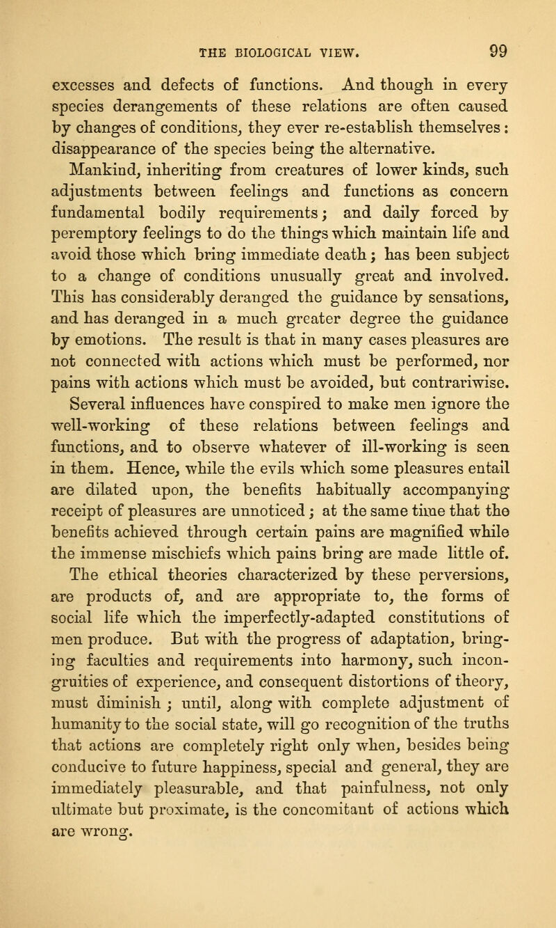 excesses and defects of functions. And though in every species derangements of these relations are often caused by changes of conditions^ they ever re-establish themselves: disappearance of the species being the alternative. Mankind_, inheriting from creatures of lower kinds^ such adjustments between feelings and functions as concern fundamental bodily requirements; and daily forced by peremptory feelings to do the things which maintain life and avoid those which bring immediate death; has been subject to a change of conditions unusually great and involved. This has considerably deranged the guidance by sensations^ and has deranged in a much greater degree the guidance by emotions. The result is that in many cases pleasures are not connected with actions which must be performed, nor pains with actions which must be avoided, but contrariwise. Several influences have conspired to make men ignore the well-working of these relations between feelings and functions, and to observe whatever of ill-working is seen in them. Hence, while the evils which some pleasures entail are dilated upon, the benefits habitually accompanying- receipt of pleasures are unnoticed; at the same time that the benefits achieved through certain pains are magnified while the immense mischiefs which pains bring are made little of. The ethical theories characterized by these perversions, are products of, and are appropriate to, the forms of social life which the imperfectly-adapted constitutions of men produce. But with the progress of adaptation, bring- ing faculties and requirements into harmony, such incon- gruities of experience, and consequent distortions of theory, must diminish ; until, along with complete adjustment of humanity to the social state, will go recognition of the truths that actions are completely right only when, besides being conducive to future happiness, special and general, they are immediately pleasurable, and that painfulness, not only ultimate but proximate, is the concomitant of actions which are wrong.