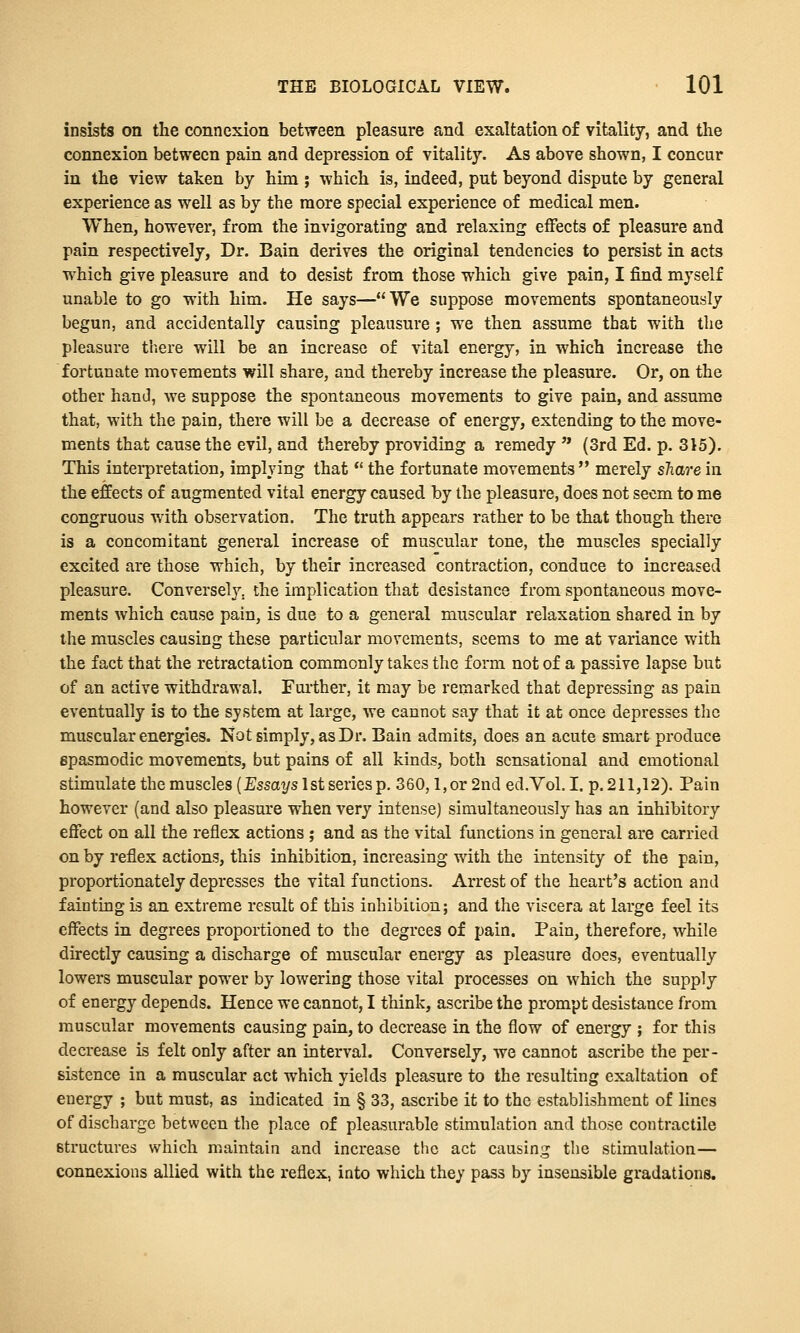 insists on the connexion between pleasure and exaltation of vitality, and the connexion between pain and depression of vitality. As above shown, I concur in the view taken by him ; which is, indeed, put beyond dispute by general experience as well as by the more special experience of medical men. When, however, from the invigorating and relaxing effects of pleasure and pain respectively, Dr. Bain derives the original tendencies to persist in acts which give pleasure and to desist from those which give pain, I find myself unable to go with him. He says—We suppose movements spontaneously begun, and accidentally causing pleausure ; we then assume that with the pleasure tliere will be an increase of vital energy, in which increase the fortunate movements will share, and thereby increase the pleasure. Or, on the other hand, we suppose the spontaneous movements to give pain, and assume that, with the pain, there will be a decrease of energy, extending to the move- ments that cause the evil, and thereby providing a remedy  (3rd Ed. p. 315). This interpretation, implying that *' the fortunate movements merely sTiarein the effects of augmented vital energy caused by the pleasure, does not seem to me congruous with observation. The truth appears rather to be that though there is a concomitant general increase of muscular tone, the muscles specially excited are those which, by their increased contraction, conduce to increased pleasure. Conversely, the implication that desistance from spontaneous move- ments which cause pain, is due to a general muscular relaxation shared in by the muscles causing these particular movements, seems to me at variance with the fact that the retractation commonly takes the form not of a passive lapse but of an active withdrawal. Further, it may be remarked that depressing as pain eventually is to the system at large, we cannot say that it at once depresses the muscular energies. Not simply, as Dr. Bain admits, does an acute smart produce spasmodic movements, but pains of all kinds, both sensational and emotional stimulate the muscles (Essays 1st series p. 360,1, or 2nd ed.Vol. I. p. 211,12). Pain however (and also pleasm'e when very intense) simultaneously has an inhibitory eflfect on all the reflex actions; and as the vital functions in general are carried on by reflex actions, this inhibition, increasing with the intensity of the pain, proportionately depresses the vital functions. Arrest of the heart's action and fainting is an extreme result of this inhibiiion; and the viscera at large feel its effects in degrees proportioned to the degrees of pain. Pain, therefore, while directly causing a discharge of muscular energy as pleasure does, eventually lowers muscular power by lowering those vital processes on which the supply of energy depends. Hence we cannot, I think, ascribe the prompt desistance from muscular movements causing pain, to decrease in the flow of energy ; for this decrease is felt only after an interval. Conversely, we cannot ascribe the per- sistence in a muscular act which yields pleasure to the resulting exaltation of energy ; but must, as indicated in § 33, ascribe it to the establishment of lines of discharge between the place of pleasurable stimulation and those contractile structures which maintain and increase the act causing the stimulation— connexions allied with the reflex, into which they pass by insensible gradations.