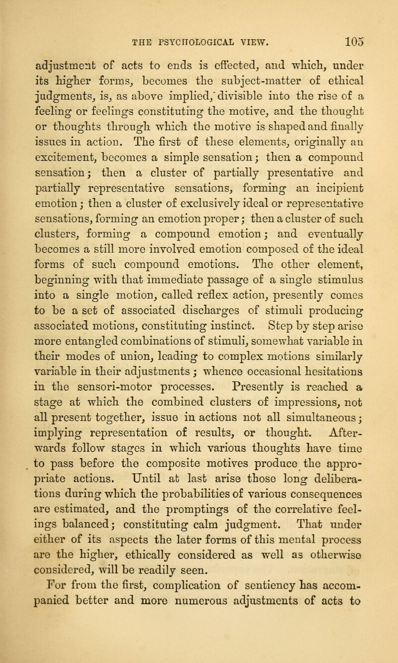 adjustment of acts to ends is effected^ and wMcli, under its higlier forms^ becomes tlie subject-matter of etbical judgments^ is_, as above implied/divisible into tbe rise of a feeling or feelings constituting tbe motive^ and tlie tliouglit or thoughts througli whicli the motive is shaped and finally issues in action. The first of these elements^ originally an excitement, becomes a simple sensation; then a compound sensation; then a cluster of partially presentative and partially representative sensations^ forming an incipient emotion; then a cluster of exclusively ideal or representative sensations, forming an emotion proper; then a cluster of such clusters^ forming a compound emotion; and eventually becomes a still more involved emotion composed of the ideal forms of such compound emotions. The other element, beginning with that immediate passage of a single stimulus into a single motion^ called reflex action^ presently comes to be a set of associated discharges of stimuli producing associated motions^ constituting instinct. Step by step arise more entangled combinations of stimuli^ somewhat variable in their modes of union^ leading to complex motions similarly variable in their adjustments ; whence occasional hesitations in the sensori-motor processes. Presently is reached a stage at which the combined clusters of impressions^ not all present together, issue in actions not all simultaneous j implying representation of results, or thought. After- wards follow stages in which various thoughts have time to pass before the composite motives produce the appro- priate actions. Until at last arise those long delibera- tions during which the probabilities of various consequences are estimated, and the promptings of the correlative feel- ings balanced; constituting calm judgment. That under either of its aspects the later forms of this mental process are the higher, ethically considered as well as otherwise considered, will be readily seen. For from the first, complication of sentiency has accom- panied better and more numerous adjustments of acts to