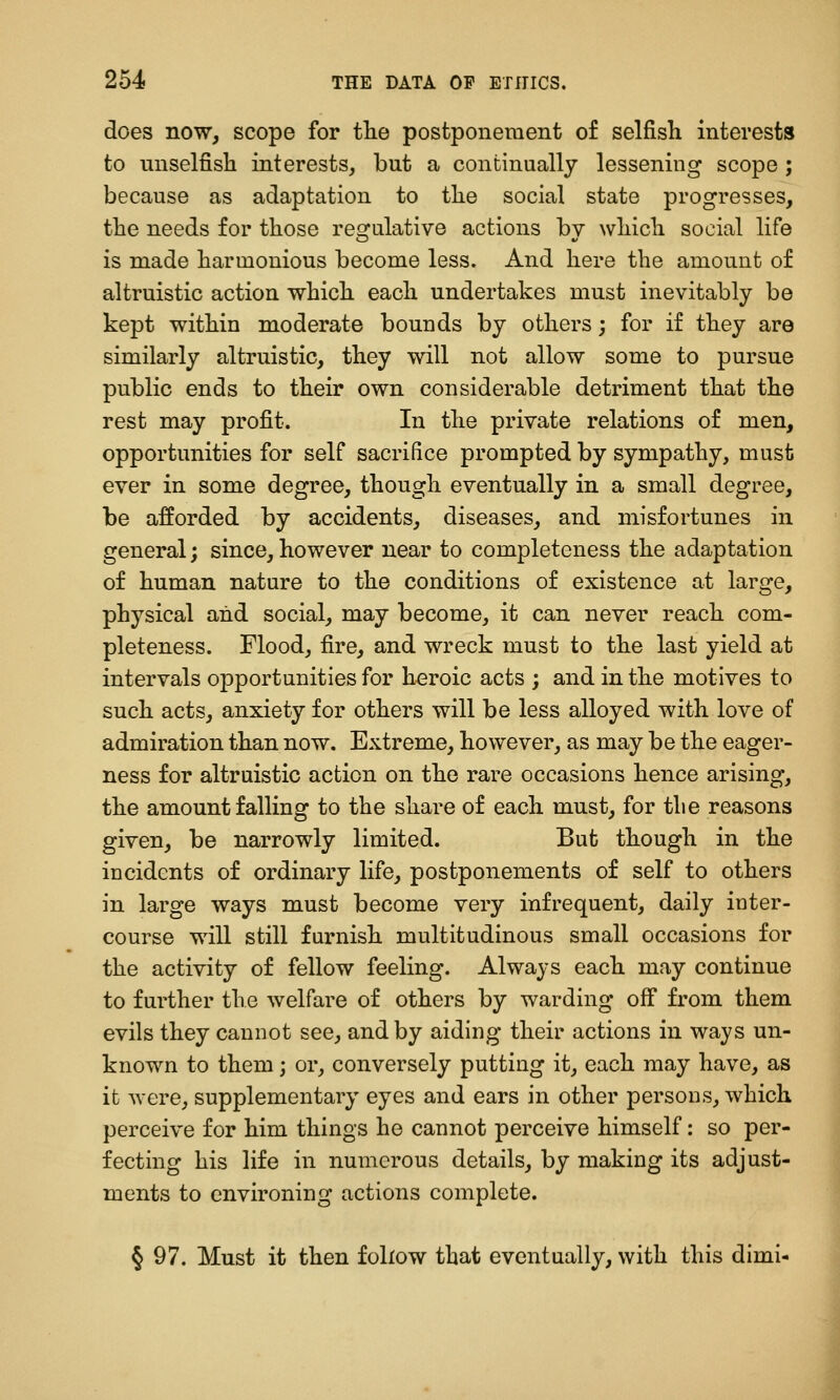 does now, scope for tlie postponement of selfish interests to unselfish interests, but a continually lessening scope ; because as adaptation to the social state progresses, the needs for those regulative actions by which social life is made harmonious become less. And here the amount of altruistic action which each undertakes must inevitably be kept within moderate bounds by others; for if they are similarly altruistic, they will not allow some to pursue public ends to their own considerable detriment that the rest may profit. In the private relations of men, opportunities for self sacrifice prompted by sympathy, must ever in some degree, though eventually in a small degree, be afforded by accidents, diseases, and misfortunes in general; since, however near to completeness the adaptation of human nature to the conditions of existence at large, physical and social, may become, it can never reach com- pleteness. Flood, fire, and wreck must to the last yield at intervals opportunities for heroic acts ; and in the motives to such acts, anxiety for others will be less alloyed with love of admiration than now. Extreme, however, as may be the eager- ness for altruistic action on the rare occasions hence arising, the amount falling to the share of each must, for tlie reasons given, be narrowly limited. But though in the incidents of ordinary life, postponements of self to others in large ways must become very infrequent, daily inter- course will still furnish multitudinous small occasions for the activity of fellow feeling. Always each may continue to further the welfare of others by warding off from them evils they cannot see, and by aiding their actions in ways un- known to them; or, conversely putting it, each may have, as it were, supplementary eyes and ears in other persons, which perceive for him things he cannot perceive himself: so per- fecting his life in numerous details, by making its adjust- ments to environing actions complete. § 97. Must it then follow that eventually, with this dimi-