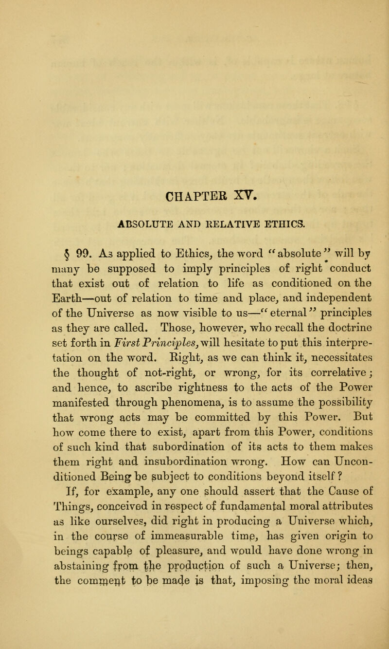 CHAPTER XY. ABSOLUTE AND RELATIVE ETHICS. § 99. As applied to Ethics^ tlie word '^absolute'' will by many bo supposed to imply principles of right conduct that exist out of relation to life as conditioned on the Earth—out of relation to time and place^ and independent of the Universe as now visible to us— eternal '^ principles as they are called. Those^ however, who recall the doctrine set forth in First Principles^ will hesitate to put this interpre- tation on the word. Kight, as we can think it, necessitates the thought of not-right, or wrong, for its correlative; and hence, to ascribe Tightness to the acts of the Power manifested through phenomena, is to assume the possibility that wrong acts may be committed by this Power. But how come there to exist, apart from this Power, conditions of such kind that subordination of its acts to them makes them right and insubordination wrong. How can Uncon- ditioned Being be subject to conditions beyond itself? If, for example, any one should assert that the Cause of Things, conceived in respect of fupdamental moral attributes as like ourselves, did right in producing a Universe which, in the course of immeasurable timp, has given origin to beings capablp of pleasure, and would have done wrong in abstaining fropi tJ^® production of such a Universe; then, the comifte;^t to b© nia4e is that, imposing the moral ideas