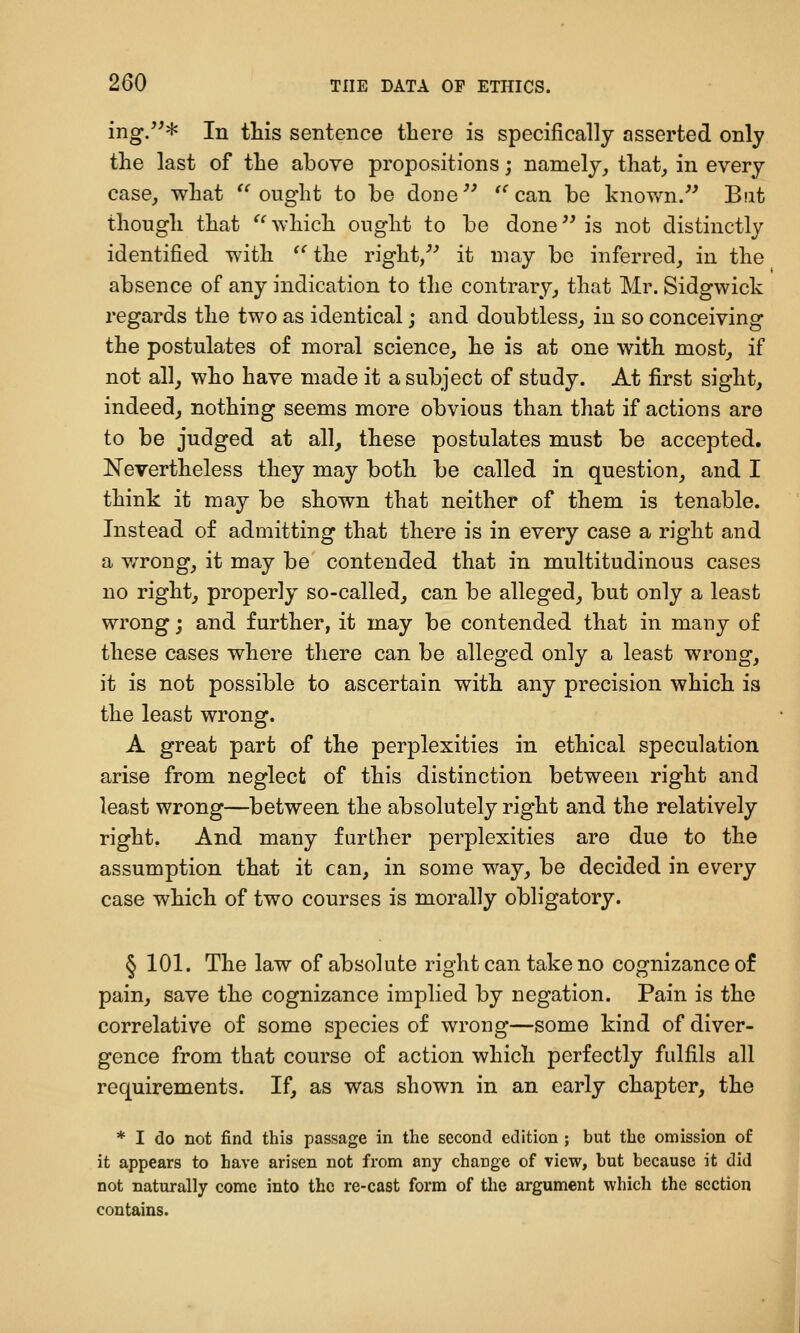 ing/^* In this sentence there is specifically asserted only the last of the above propositions; namely, that, in every case, what '^ ought to be done'^ '*^ can be known/' But though that ''^which ought to be done is not distinctly identified with ^^ the right/'' it may be inferred, in the absence of any indication to the contrary, that Mr. Sidgwick regards the two as identical; and doubtless, in so conceiving the postulates of moral science, he is at one with most, if not all, who have made it a subject of study. At first sight, indeed, nothing seems more obvious than that if actions are to be judged at all, these postulates must be accepted, Nevertheless they may both be called in question, and I think it may be shown that neither of them is tenable. Instead of admitting that there is in every case a right and a v/rong, it may be contended that in multitudinous cases no right, properly so-called, can be alleged, but only a least wrong; and further, it may be contended that in many of these cases where there can be alleged only a least wrong, it is not possible to ascertain with any precision which is the least wrong. A great part of the perplexities in ethical speculation arise from neglect of this distinction between right and least wrong—between the absolutely right and the relatively right. And many further perplexities are due to the assumption that it can, in some way, be decided in every case which of two courses is morally obligatory. § 101. The law of absolute right can take no cognizance of pain, save the cognizance implied by negation. Pain is the correlative of some species of wrong—some kind of diver- gence from that course of action which perfectly fulfils all requirements. If, as was shown in an early chapter, the * I do not find this passage in the second edition ; but the omission of it appears to have arisen not from any change of view, but because it did not naturally come into the re-cast form of the argument which the section contains.