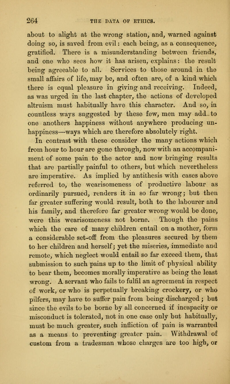 about to aliglit at the wrong station, and, warned against doing so, is saved from evil: each being, as a consequence, gratified. There is a misunderstanding between friends, and one who sees how it has arisen, explains: the result being agreeable to all. Services to those around in the small affairs of life, may be, and often are, of a kind which there is equal pleasure in giving and receiving. Indeed, as was urged in the last chapter, the actions of developed altruism must habitually have this character. And so, in countless ways suggested by these few, men may add-to one anothers happiness without anywhere producing un- happiness—ways which are therefore absolutely right. In contrast with these consider the many actions which from hour to hour are gone through, now with an accompani- ment of some pain to the actor and now bringing results that are partially painful to others, but which nevertheless are imperative. As implied by antithesis with cases above referred to, the wearisomeness of productive labour as ordinarily pursued, renders it in so far wrong; but then far greater suffering would result, both to the labourer and his family, and therefore far greater wrong would be done, were this wearisomeness not borne. Though the pains which the care of many children entail on a mother, form a considerable set-off from the pleasures secured by them to her children and herself; yet the miseries, immediate and remote, which neglect would entail so far exceed them, that submission to such pains up to the limit of physical ability to bear them, becomes morally imperative as being the least wrong. A servant who fails to fulfil an agreement in respect of work, or who is perpetually breaking crockery, or who pilfers, may have to suffer pain from being discharged; but since the evils to be borne by all concerned if incapacity or misconduct is tolerated, not in one case only but habitually, must be much greater, such infliction of pain is warranted as a means to preventing greater pain. Withdrawal of custom from a tradesman whose charges are too high, or