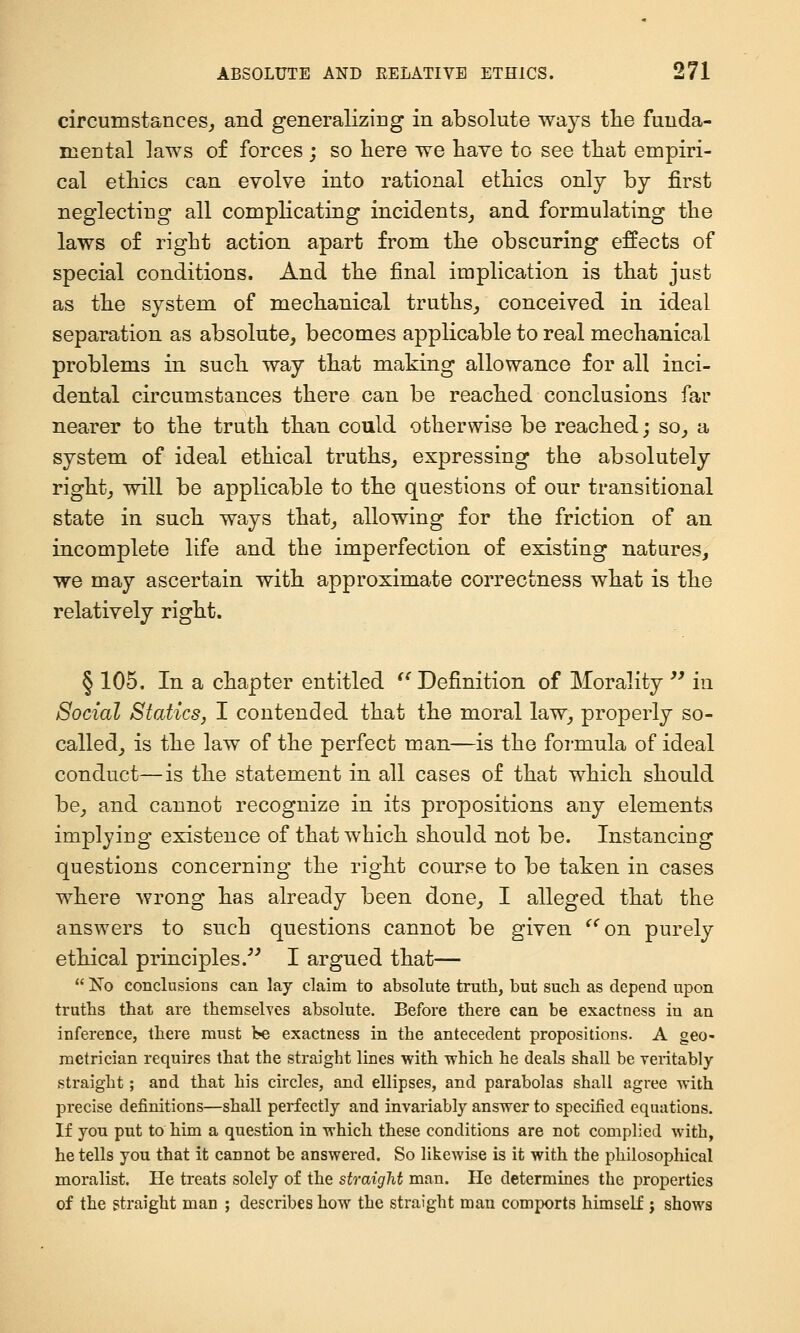 circumstances, and generalizing in absolute ways tlie funda- mental laws of forces ; so here we have to see that empiri- cal ethics can evolve into rational ethics only by first neglecting all complicating incidents, and formulating the laws of right action apart from the obscuring effects of special conditions. And the final implication is that just as the system of mechanical truths, conceived in ideal separation as absolute, becomes applicable to real mechanical problems in such way that making allowance for all inci- dental circumstances there can be reached conclusions far nearer to the truth than could otherwise be reached; so, a system of ideal ethical truths, expressing the absolutely right, will be applicable to the questions of our transitional state in such ways that, allowing for the friction of an incomplete life and the imperfection of existing natures, we may ascertain with approximate correctness what is the relatively right. § 105. In a chapter entitled '^ Definition of Morality '^ in Social Statics, I contended that the moral law, properly so- called, is the law of the perfect man—is the formula of ideal conduct—is the statement in all cases of that which should be, and cannot recognize in its propositions any elements implying existence of that which should not be. Instancing questions concerning the right course to be taken in cases where wrong has already been done, I alleged that the answers to such questions cannot be given ^^on purely ethical principles.^^ I argued that—  No conclusions can lay claim to absolute truth, but such as depend upon truths that are themselyes absolute. Before there can be exactness in an inference, there must he exactness in the antecedent propositions. A geo- metrician requires that the straight lines with which he deals shall be veritably straight; and that his circles, and ellipses, and parabolas shall agree with precise definitions—shall perfectly and invariably answer to specified equations. If you put to him a question in which these conditions are not complied with, he tells you that it cannot be answered. So likewise is it with the philosophical moralist. He treats solely of the straight man. He determines the properties of the straight man ; describes how the straight man comports himself j shows