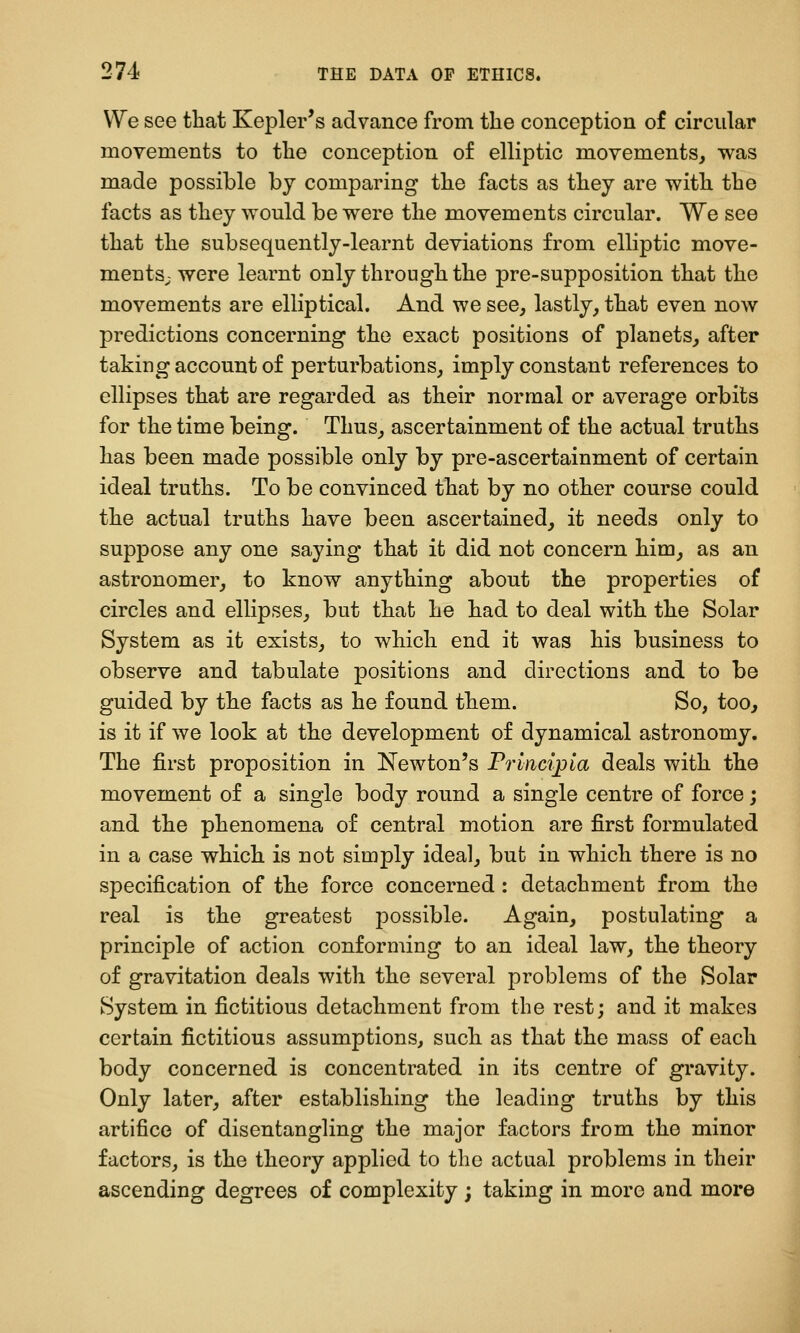 We see that Kepler's advance from the conception of circular movements to the conception of elliptic movements, was made possible by comparing the facts as they are with the facts as they would be were the movements circular. We see that the subsequently-learnt deviations from elliptic move- mentS; were learnt only through the pre-supposition that the movements are elliptical. And we see, lastly, that even now predictions concerning the exact positions of planets, after taking account of perturbations, imply constant references to ellipses that are regarded as their normal or average orbits for the time being. Thus, ascertainment of the actual truths has been made possible only by pre-ascertainment of certain ideal truths. To be convinced that by no other course could the actual truths have been ascertained, it needs only to suppose any one saying that it did not concern him, as an astronomer, to know anything about the properties of circles and ellipses, but that he had to deal with the Solar System as it exists, to which end it was his business to observe and tabulate positions and directions and to be guided by the facts as he found them. So, too, is it if we look at the development of dynamical astronomy. The first proposition in Newton's Princi^ia deals with the movement of a single body round a single centre of force; and the phenomena of central motion are first formulated in a case which is not simply ideal, but in which there is no specification of the force concerned : detachment from the real is the greatest possible. Again, postulating a principle of action conforming to an ideal law, the theory of gravitation deals with the several problems of the Solar System in fictitious detachment from the rest; and it makes certain fictitious assumptions, such as that the mass of each body concerned is concentrated in its centre of gravity. Only later, after establishing the leading truths by this artifice of disentangling the major factors from the minor factors, is the theory applied to the actual problems in their ascending degrees of complexity ; taking in more and more