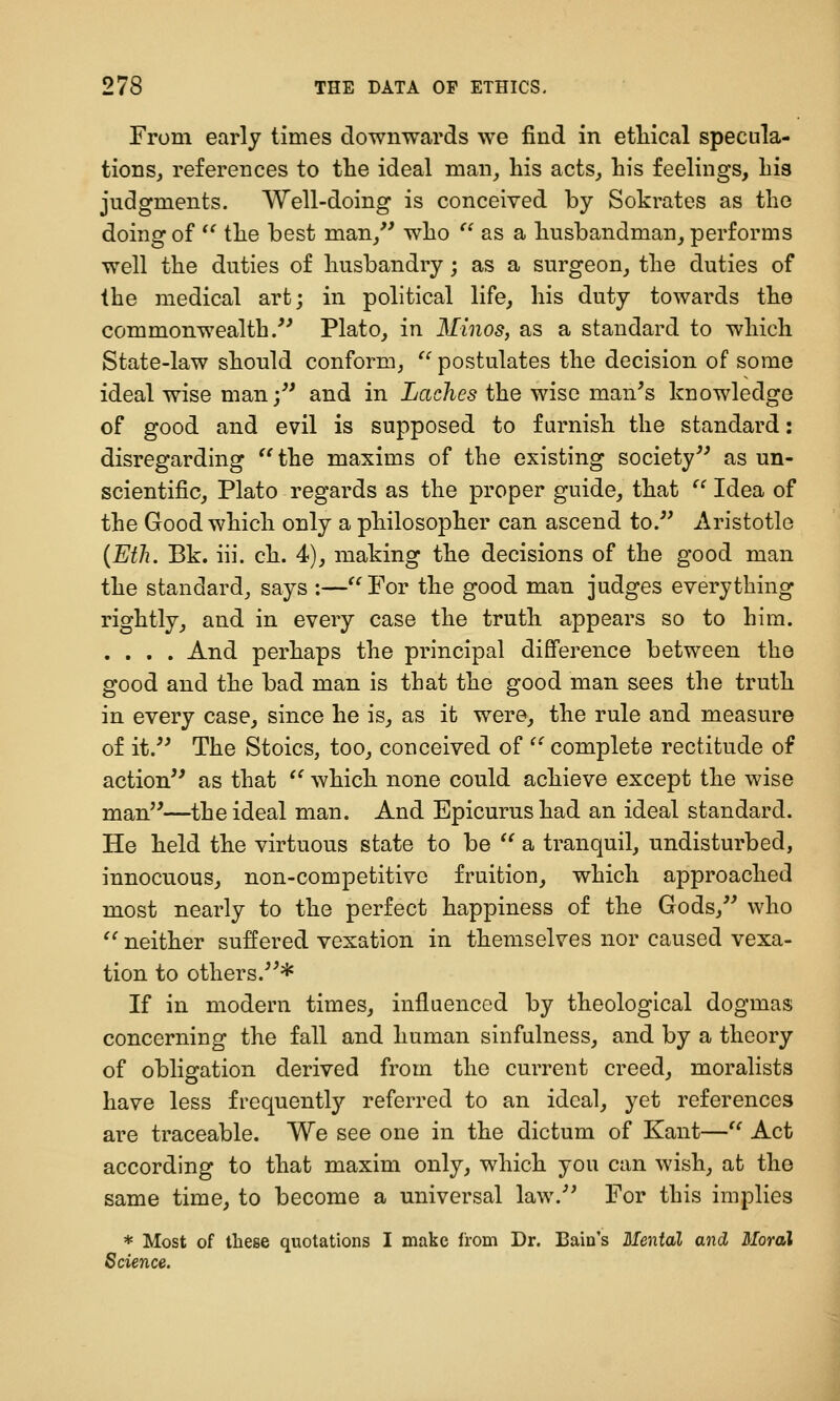 From early times downwards we find in etMcal specula- tions, references to the ideal man_, liis acts, his feelings. Lis judgments. Well-doing is conceived by Sokrates as the doing of *' the best man,'' who  as a husbandman, performs well the duties of husbandry; as a surgeon, the duties of the medical art; in political life, his duty towards the commonwealth/' Plato, in Minos, as a standard to which State-law should conform,  postulates the decision of some ideal wise man; and in Laches the wise man's knowledge of good and evil is supposed to f arnish the standard: disregarding ''the maxims of the existing society as un- scientific, Plato regards as the proper guide, that  Idea of the Good which only a philosopher can ascend to. Aristotle {Eth. Bk. iii. ch. 4), making the decisions of the good man the standard, says :—'Tor the good man judges everything rightly, and in every case the truth appears so to him. .... And perhaps the principal difference between the good and the bad man is that the good man sees the truth in every case, since he is, as it were, the rule and measure of it. The Stoics, too, conceived of  complete rectitude of action as that  which none could achieve except the wise man—the ideal man. And Epicurus had an ideal standard. He held the virtuous state to be  a tranquil, undisturbed, innocuous, non-competitive fruition, which approached most nearly to the perfect happiness of the Gods, who  neither suffered vexation in themselves nor caused vexa- tion to others.* If in modern times, influenced by theological dogmas concerning the fall and human sinfulness, and by a theory of obligation derived from the current creed, moralists have less frequently referred to an ideal, yet references are traceable. We see one in the dictum of Kant— Act according to that maxim only, which you can wish, at the same time, to become a universal law. For this implies * Most of these quotations I make from Dr. Bain's Mental and Moral Science.