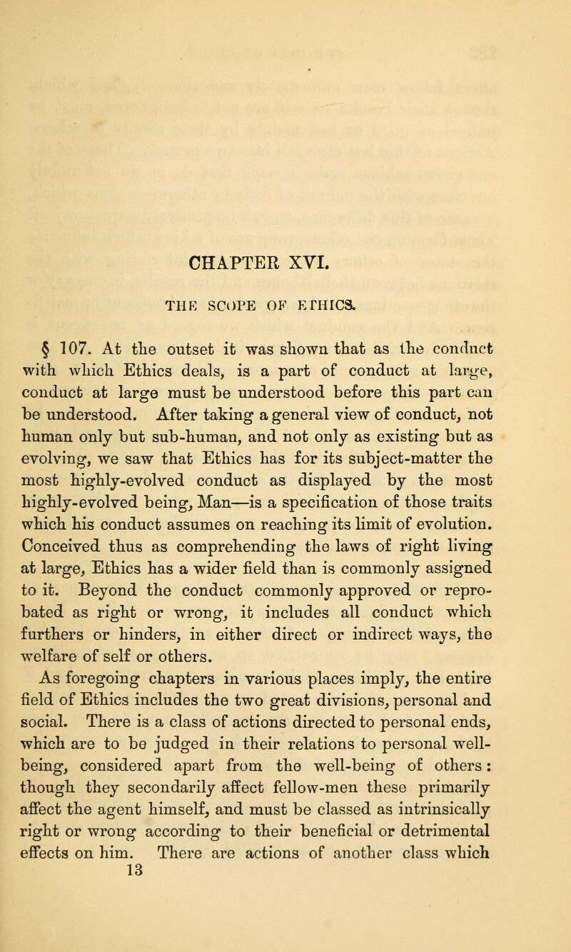 THK SCOPE OF ETHICS. § 107. At tlie outset it was sliown that as llie condncfc with which Ethics deals, is a part of conduct at large, conduct at large must be understood before this part can be understood. After taking a general view of conduct^ not human only but sub-human, and not only as existing but as evolving, we saw that Ethics has for its subject-matter the most highly-evolved conduct as displayed by the most highly-evolved being, Man—is a specification of those traits which his conduct assumes on reaching its limit of evolution. Conceived thus as comprehending the laws of right living at large. Ethics has a wider field than is commonly assigned to it. Beyond the conduct commonly approved or repro- bated as right or wrong, it includes all conduct which furthers or hinders, in either direct or indirect ways, the welfare of self or others. As foregoing chapters in various places imply, the entire field of Ethics includes the two great divisions, personal and social. There is a class of actions directed to personal ends, which are to be judged in their relations to personal well- being, considered apart from the well-being of others: though they secondarily affect fellow-men these primarily afiect the agent himself, and must be classed as intrinsically right or wrong according to their beneficial or detrimental effects on him. There are actions of another class which 13