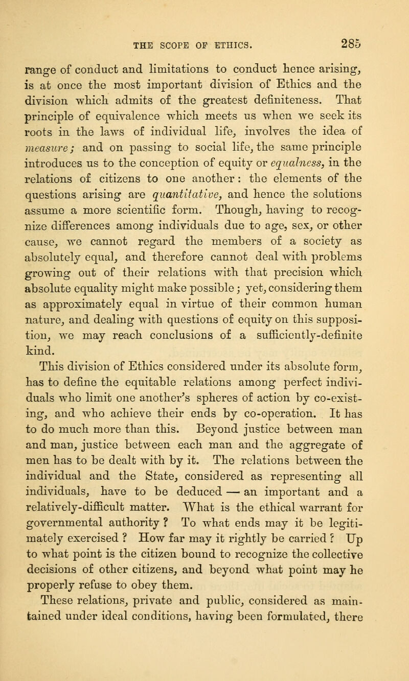 range of conduct and limitations to conduct hence arising, is at once tlie most important division of EtHcs and the division which admits of the greatest definiteness. That principle of equivalence which meets us when we seek its roots in the laws of individual life_, involves the idea of measure; and on passing to social life, the same principle introduces us to the conception of equity or equalness, in the relations of citizens to one another: the elements of the questions arising are quantitative, and hence the solutions assume a more scientific form. Though, having to recog- nize differences among individuals due to age, sex, or other cause, we cannot regard the members of a society as absolutely equal, and therefore cannot deal with problems growing out of their relations with that precision which absolute equality might make possible; yet, considering them as approximately equal in virtue of their common human nature, and dealing with questions of equity on this supposi- tion, we may reach conclusions of a sufiiciently-definite kind. This division of Ethics considered under its absolute form, has to define the equitable relations among perfect indivi- duals who limit one another's spheres of action by co-exist- ing, and who achieve their ends by co-operation. It has to do much more than this. Beyond justice between man and man, justice between each man and the aggregate of men has to be dealt with by it. The relations between the individual and the State, considered as representing all individuals, have to be deduced — an important and a relatively-difficult matter. What is the ethical warrant for governmental authority ? To what ends may it be legiti- mately exercised ? How far may it rightly be carried ? Up to what point is the citizen bound to recognize the collective decisions of other citizens, and beyond what point may he properly refuse to obey them. These relations, private and public, considered as main- tained under ideal conditions, having been formulated, there