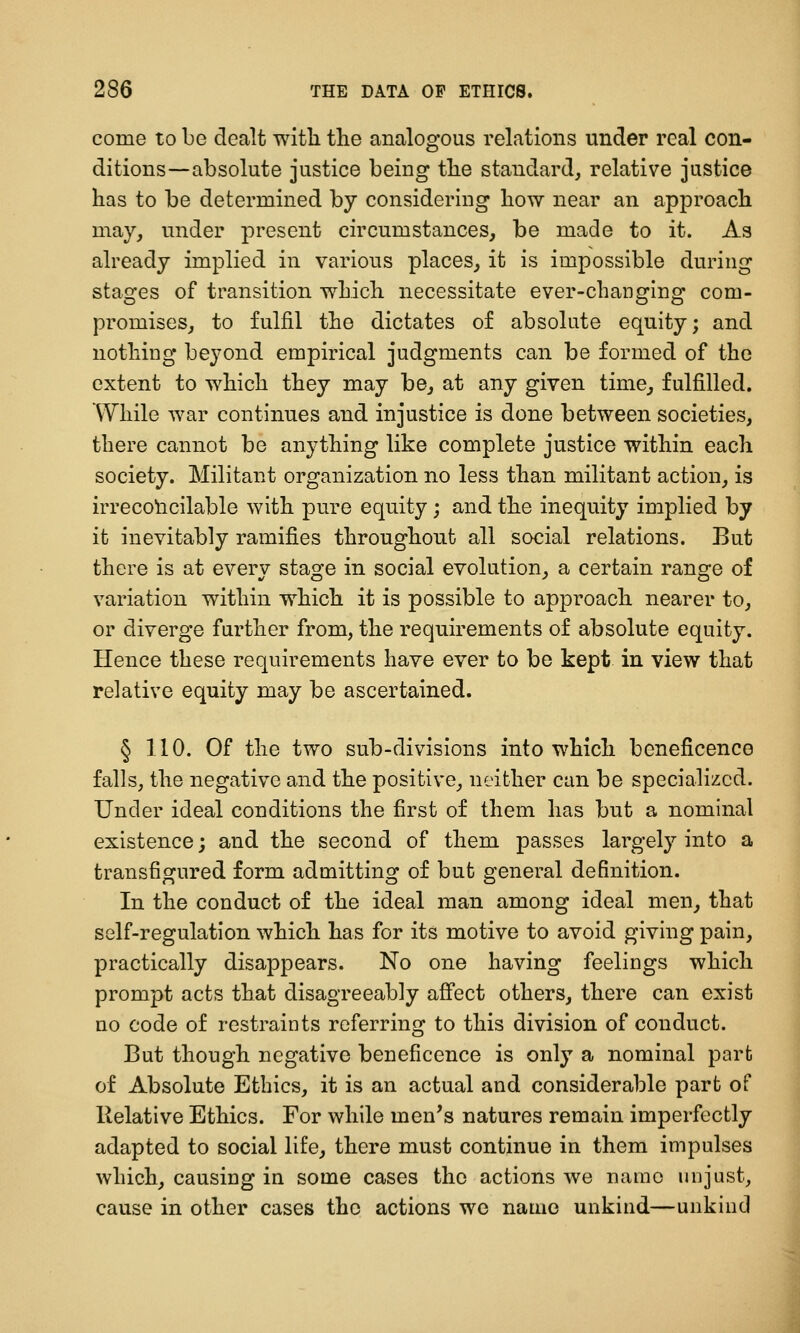come to be dealt witli the analogous relations under real con- ditions—absolute justice being tlie standard, relative justice has to be determined by considering how near an approach may, under present circumstances, be made to it. As already implied in various places, it is impossible during stages of transition which necessitate ever-changing com- promises, to fulfil the dictates of absolute equity; and nothing beyond empirical judgments can be formed of the extent to which they may be, at any given time, fulfilled. While war continues and injustice is done between societies, there cannot be anything like complete justice within each society. Militant organization no less than militant action, is irrecolicilable with pure equity; and the inequity implied by it inevitably ramifies throughout all social relations. But there is at every stage in social evolution, a certain range of variation within which it is possible to approach nearer to, or diverge further from, the requirements of absolute equity. Hence these requirements have ever to be kept in view that relative equity may be ascertained. § 1.10. Of the two sub-divisions into which beneficence falls, the negative and the positive, neither can be specialized. Under ideal conditions the first of them has but a nominal existence; and the second of them passes largely into a transfigured form admitting of but general definition. In the conduct of the ideal man among ideal men, that self-regulation which has for its motive to avoid giving pain, practically disappears. No one having feelings which prompt acts that disagreeably afi'ect others, there can exist no code of restraints referring to this division of conduct. But though negative beneficence is only a nominal part of Absolute Ethics, it is an actual and considerable part of Relative Ethics. For while men's natures remain imperfectly adapted to social life, there must continue in them impulses which, causing in some cases the actions we name unjust, cause in other cases the actions we name unkind—unkind