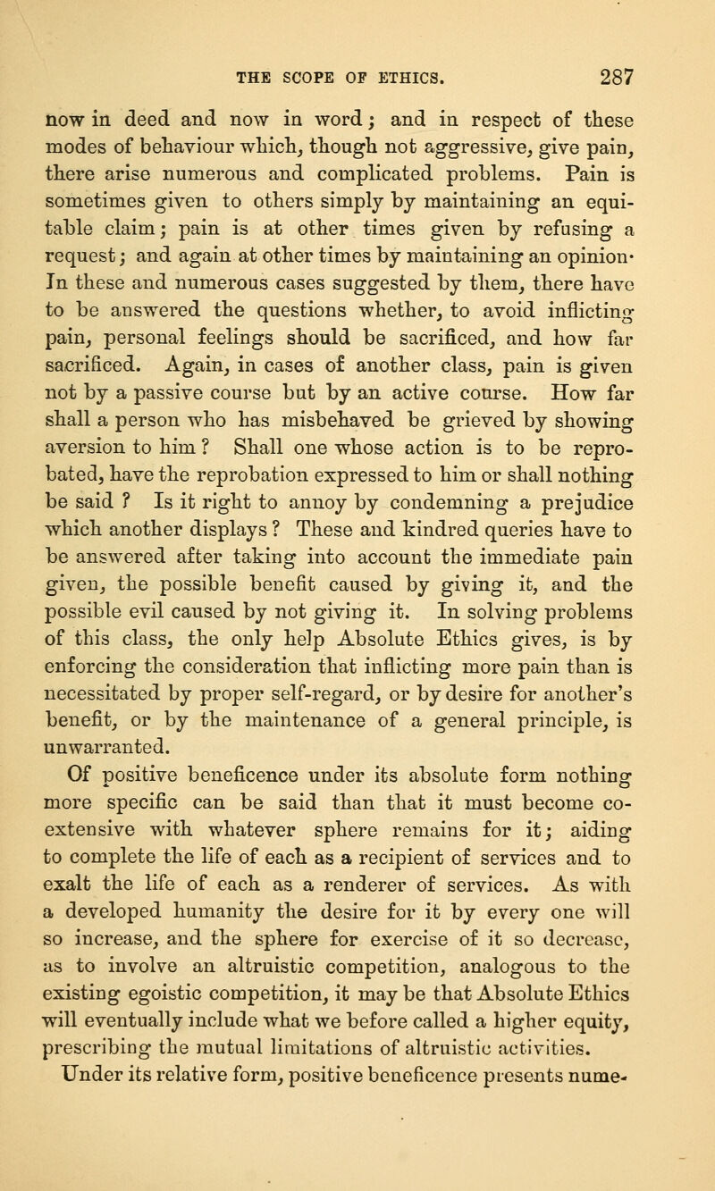 now in deed and now in word; and in respect of these modes of behaviour which^ though not aggressive, give pain, there arise numerous and complicated problems. Pain is sometimes given to others simply by maintaining an equi- table claim; pain is at other times given by refusing a request; and again at other times by maintaining an opinion* In these and numerous cases suggested by them, there have to be answered the questions whether, to avoid inflicting pain, personal feelings should be sacrificed, and how far sacrificed. Again, in cases of another class, pain is given not by a passive course but by an active course. How far shall a person who has misbehaved be grieved by showing aversion to him ? Shall one whose action is to be repro- bated, have the reprobation expressed to him or shall nothing be said ? Is it right to annoy by condemning a prejudice which another displays ? These and kindred queries have to be answered after taking into account the immediate pain given, the possible benefit caused by giving it, and the possible evil caused by not giving it. In solving problems of this class, the only help Absolute Ethics gives, is by enforcing the consideration that inflicting more pain than is necessitated by proper self-regard, or by desire for another's benefit, or by the maintenance of a general principle, is unwarranted. Of positive beneficence under its absolute form nothing more specific can be said than that it must become co- extensive with whatever sphere remains for it; aiding to complete the life of each as a recipient of services and to exalt the life of each as a renderer of services. As with a developed humanity the desire for it by every one will so increase, and the sphere for exercise of it so decrease, as to involve an altruistic competition, analogous to the existing egoistic competition, it may be that Absolute Ethics will eventually include what we before called a higher equity, prescribing the mutual limitations of altruistic activities. Under its relative form, positive beneficence presents nume-