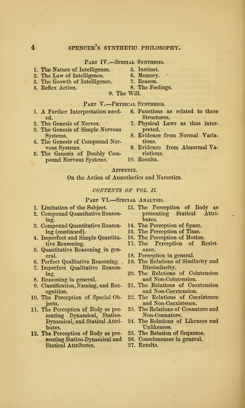 Part IV.- 1. The Nature of Intelligence. 2. The Law of Intelligence. 3. The Growth of Intelligence. 4. Reflex Action. -Special Synthesis. 5. Instinct. 6. Memory. 7. Reason. 8. The Feelings. 9. The Will. Part V.—Physical Synthesis. 1. A Further Interpretation need- ed. 2. The Genesis of Nerves. 3. The Genesis of Simple Nervous Systems. 4. The Genesis of Compound Ner- vous Systems. 5. The Genesis of Doubly Com- pound Nervous Systems. 6. Functions as related to these Structures. 7. Physical Laws as thus inter- preted. 8. Evidence from Normal Varia- tions. 9. Evidence from Abnormal Va- riations. 10. Results. Appendix. On the Action of Anaesthetics and Narcotics. CONTENTS OF VOL. 11. Part VI.—Special Analysis. 1. Limitation of the Subject. 13. 2. Compound Quantitative Reason- ing. 3. Compound Quantitative Reason- 14. ing (continued). 15. 4. Imperfect and Simple Quantita- 16. tive Reasoning. 17. 5. Quantitative Reasoning in gen- eral. 18. 6. Perfect Qualitative Reasoning. 19. 7. Imperfect Qualitative Reason- ing. 20. 8. Reasoning in general. 9. Classification, Naming, and Rec- 21. ognition. 10. The Perception of Special Ob- 22. jects. 11. The Perception of Body as pre- 23. senting Dynamical, Statico- Dynamical, and Statical Attri- 24. butes. 12. The Perception of Body as pre- 25. senting Statico-Dynaraical and 26. Statical Attributes. 27. The Perception of Body as presenting Statical Attri- butes. The Perception of Space. The Perception of Time. The Perception of Motion. The Perception of Resist- ance. Perception in general. The Relations of Similarity and Dissimilarity. The Relations of Cointension and Non-Cointension. The Relations of Coextension and Non-Coextension. The Relations of Coexistence and Non-Coexistence. The Relations of Connature and Non-Connature. The Relations of Likeness and Unlikeness. The Relation of Sequence. Consciousness in general. Results.